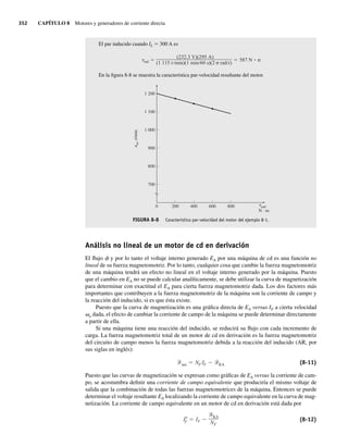 352 CAPÍTULO 8 Motores y generadores de corriente directa
El par inducido cuando IL 5 300 A es
ind
(232.3 V)(295 A)
(1 115 r min)(1 min 60 s)(2 rad r)
587 N • m
En la figura 8-8 se muestra la característica par-velocidad resultante del motor.
FIGURA 8-8 Característica par-velocidad del motor del ejemplo 8-1.
1 200
1 100
1 000
900
800
700
0 200 400 600 800 ind,
N · m
n
t
m
,
r/min
Análisis no lineal de un motor de cd en derivación
El flujo f y por lo tanto el voltaje interno generado EA por una máquina de cd es una función no
lineal de su fuerza magnetomotriz. Por lo tanto, cualquier cosa que cambie la fuerza magnetomotriz
de una máquina tendrá un efecto no lineal en el voltaje interno generado por la máquina. Puesto
que el cambio en EA no se puede calcular analíticamente, se debe utilizar la curva de magnetización
para determinar con exactitud el EA para cierta fuerza magnetomotriz dada. Los dos factores más
importantes que contribuyen a la fuerza magnetomotriz de la máquina son la corriente de campo y
la reacción del inducido, si es que ésta existe.
Puesto que la curva de magnetización es una gráfica directa de EA versus IF a cierta velocidad
vo dada, el efecto de cambiar la corriente de campo de la máquina se puede determinar directamente
a partir de ella.
Si una máquina tiene una reacción del inducido, se reducirá su flujo con cada incremento de
carga. La fuerza magnetomotriz total de un motor de cd en derivación es la fuerza magnetomotriz
del circuito de campo menos la fuerza magnetomotriz debida a la reacción del inducido (AR, por
sus siglas en inglés):
net NF IF RA (8-11)
Puesto que las curvas de magnetización se expresan como gráficas de EA versus la corriente de cam-
po, se acostumbra definir una corriente de campo equivalente que produciría el mismo voltaje de
salida que la combinación de todas las fuerzas magnetomotrices de la máquina. Entonces se puede
determinar el voltaje resultante EA localizando la corriente de campo equivalente en la curva de mag-
netización. La corriente de campo equivalente en un motor de cd en derivación está dada por
I*
F IF
RA
NF
(8-12)
08_Chapman 08.indd 352
08_Chapman 08.indd 352 10/10/11 13:24:56
10/10/11 13:24:56
 