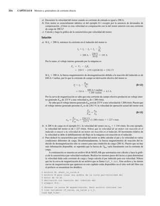 354 CAPÍTULO 8 Motores y generadores de corriente directa
a) Encuentre la velocidad del motor cuando su corriente de entrada es igual a 200 A.
b) Este motor es esencialmente idéntico al del ejemplo 8-1 excepto por la ausencia de devanados de
compensación. ¿Cómo es esta velocidad en comparación con la del motor anterior con una corriente
de carga de 200 A?
c) Calcule y haga la gráfica de la característica par-velocidad del motor.
Solución
a) Si IL 5 200 A, entonces la corriente en el inducido del motor es
200 A
250 V
50
195 A
IA IL IF IL
VT
RF
Por lo tanto, el voltaje interno generado por la máquina es
EA VT IARA
250 V (195 A)(0.06 ) 238.3 V
Si IL 5 200 A, la fuerza magnetomotriz de desmagnetización debida a la reacción del inducido es de
840 A • vueltas, por lo que la corriente de campo en derivación efectiva del motor es
5.0 A
840 A • vueltas
1 200 vueltas
4.3 A
I*
F IF
RA
NF
(8-12)
Por la curva de magnetización se sabe que esta corriente de campo efectiva producirá un voltaje inter-
no generado EA0 de 233 V a una velocidad n0 de 1 200 r/min.
Se sabe que el voltaje interno generado EA0 será de 233V a una velocidad de 1 200 r/min. Puesto que
el voltaje interno generado presente EA es de 238.3 V, la velocidad de operación actual del motor será
nm
EA
EA0
n0
238.3 V
233 V
(1 200 r min) 1 227 r min
EA
EA0
nm
n0
(8-13)
b) A 200 A de carga en el ejemplo 8-1, la velocidad del motor era nm 5 1 144 r/min. En este ejemplo,
la velocidad del motor es de 1 227 r/min. Nótese que la velocidad de un motor con reacción en el
inducido es mayor a la velocidad de un motor sin reacción en el inducido. El incremento relativo de
la velocidad se debe al debilitamiento del flujo en la máquina con reacción en el inducido.
c) Para deducir la característica par-velocidad del motor se debe calcular el par y la velocidad en varias
condiciones diferentes de carga. Desafortunadamente, la fuerza magnetomotriz de reacción del in-
ducido de desmagnetización sólo se conoce para una condición de carga (200 A). Puesto que no hay
más información disponible, se supondrá que la fuerza de FRA varía linealmente con la corriente de
carga.
A continuación se muestra un archivo M de MATLAB que automatiza este cálculo y hace la gráfi-
ca de la característica par-velocidad resultante. Realiza los mismos pasos del inciso a) para determinar
la velocidad dada cada corriente de carga y luego calcula el par inducido para esa velocidad. Nótese
que lee la curva de magnetización de un archivo que se llama fig8_9.mat. Este archivo y las demás
curvas de magnetización que aparecen en este capítulo están disponibles en el sitio web del libro (en
el prefacio se encuentran los detalles).
% Archivo M: shunt_ts_curve.m
% Archivo M para crear una gráfica de la curva par-velocidad del
% motor de cd en
% derivación con reacción del inducido del
% ejemplo 8-2.
% Obtener la curva de magnetización. Este archivo contiene las
% tres variables if_value, ea_value y n_0.
load fig8_9.mat.
08_Chapman 08.indd 354
08_Chapman 08.indd 354 10/10/11 13:24:57
10/10/11 13:24:57
 