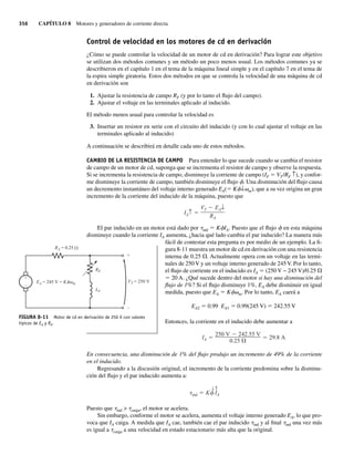 356 CAPÍTULO 8 Motores y generadores de corriente directa
Control de velocidad en los motores de cd en derivación
¿Cómo se puede controlar la velocidad de un motor de cd en derivación? Para lograr este objetivo
se utilizan dos métodos comunes y un método un poco menos usual. Los métodos comunes ya se
describieron en el capítulo 1 en el tema de la máquina lineal simple y en el capítulo 7 en el tema de
la espira simple giratoria. Estos dos métodos en que se controla la velocidad de una máquina de cd
en derivación son
1. Ajustar la resistencia de campo RF (y por lo tanto el flujo del campo).
2. Ajustar el voltaje en las terminales aplicado al inducido.
El método menos usual para controlar la velocidad es
3. Insertar un resistor en serie con el circuito del inducido (y con lo cual ajustar el voltaje en las
terminales aplicado al inducido)
A continuación se describirá en detalle cada uno de estos métodos.
CAMBIO DE LA RESISTENCIA DE CAMPO Para entender lo que sucede cuando se cambia el resistor
de campo de un motor de cd, suponga que se incrementa el resistor de campo y observe la respuesta.
Si se incrementa la resistencia de campo, disminuye la corriente de campo (IF 5 VT/RF ↑), y confor-
me disminuye la corriente de campo, también disminuye el flujo f. Una disminución del flujo causa
un decremento instantáneo del voltaje interno generado EA(5 Kf↓vm), que a su vez origina un gran
incremento de la corriente del inducido de la máquina, puesto que
IA↑
VT EA↓
RA
El par inducido en un motor está dado por tind 5 KfIA. Puesto que el flujo f en esta máquina
disminuye cuando la corriente IA aumenta, ¿hacia qué lado cambia el par inducido? La manera más
fácil de contestar esta pregunta es por medio de un ejemplo. La fi-
gura 8-11 muestra un motor de cd en derivación con una resistencia
interna de 0.25 V. Actualmente opera con un voltaje en las termi-
nales de 250 V y un voltaje interno generado de 245 V. Por lo tanto,
el flujo de corriente en el inducido es IA 5 (250 V − 245 V)/0.25 V
5 20 A. ¿Qué sucede dentro del motor si hay una disminución del
flujo de 1%? Si el flujo disminuye 1%, EA debe disminuir en igual
medida, puesto que EA 5 Kfvm. Por lo tanto, EA caerá a
EA2 5 0.99 EA1 5 0.99(245 V) 5 242.55 V
Entonces, la corriente en el inducido debe aumentar a
IA
250 V 242.55 V
0.25
29.8 A
En consecuencia, una disminución de 1% del flujo produjo un incremento de 49% de la corriente
en el inducido.
Regresando a la discusión original, el incremento de la corriente predomina sobre la disminu-
ción del flujo y el par inducido aumenta a:
ind K
↓ ⇑
IA
Puesto que tind  tcarga, el motor se acelera.
Sin embargo, conforme el motor se acelera, aumenta el voltaje interno generado EA, lo que pro-
voca que IA caiga. A medida que IA cae, también cae el par inducido tind y al final tind una vez más
es igual a tcarga a una velocidad en estado estacionario más alta que la original.
FIGURA 8-11 Motor de cd en derivación de 250 V con valores
típicos de EA y RA.
+
–
+
–
LF
RF
RA = 0.25
EA = 245 V = K VT = 250 V
m
08_Chapman 08.indd 356
08_Chapman 08.indd 356 10/10/11 13:24:58
10/10/11 13:24:58
 
