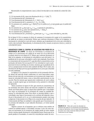 8.4 Motores de cd de excitación separada y en derivación 357
Resumiendo el comportamiento causa y efecto involucrado en este método de control de velo-
cidad:
1. Un incremento de RF causa una disminución de IF (5 VT/RF ↑).
2. Una disminución de IF disminuye f.
3. Una disminución de f disminuye EA (5 Kf ↓ vm).
4. Una disminución de EA aumenta IA (5 VT − EA ↓)/RA.
5. Un aumento en IA aumenta tind(5 Kf↓IA⇑) (y el cambio en IA es más grande que el cambio del
flujo).
6. Un aumento de tind hace que tind  tcarga y aumenta la velocidad vm.
7. Un aumento de vm causa otro aumento de EA 5 Kfvm↑.
8. Un aumento de EA disminuye IA.
9. Una disminución de IA disminuye tind hasta que tind 5 tcarga a una velocidad vm más alta.
En la figura 8-12a) se muestra el efecto de aumentar la resistencia de campo en la característica
de salida de un motor en derivación. Nótese que conforme disminuye el flujo en la máquina, se
incrementa la velocidad en vacío del motor, mientras que la pendiente de la curva par-velocidad se
vuelve más inclinada. Naturalmente, la disminución de RF causaría un proceso inverso y caería la
velocidad del motor.
ADVERTENCIA SOBRE EL CONTROL DE VELOCIDAD POR MEDIO DE LA
RESISTENCIA DE CAMPO El efecto de incrementar la resistencia de
campo en la característica de salida de un motor de cd en derivación
se puede observar en la figura 8-12. Nótese que conforme disminuye el
flujo en la máquina, se incrementa la velocidad en vacío del motor y la
pendiente de la curva par-velocidad se vuelve más empinada. Esta forma
es consecuencia de la ecuación (8-7), que describe la característica en las
terminales del motor. En la ecuación (8-7) la velocidad en vacío es pro-
porcional al inverso del flujo en el motor, mientras que la pendiente de la
curva es proporcional al inverso del cuadrado del flujo. Por lo tanto, una
disminución del flujo provoca que la pendiente de la curva par-velocidad
sea más empinada.
La figura 8-12a) muestra la característica en las terminales del mo-
tor dentro del intervalo desde condiciones en vacío hasta plena carga.
Dentro de este intervalo, un incremento en la resistencia de campo incre-
menta la velocidad del motor, como se describió anteriormente en esta
sección. Para los motores que operan entre condiciones de vacío y plena
carga, se puede esperar que un incremento en RF aumente la velocidad
de operación.
Ahora examínese la figura 8-12b), que muestra la característica de
las terminales del motor dentro del intervalo completo de condiciones
desde vacío hasta plena carga. La figura hace aparente que a velocidades
muy bajas un incremento en la resistencia de campo en realidad dis-
minuye la velocidad del motor. Este efecto se presenta debido a que a
velocidades muy bajas el incremento en la corriente del inducido causa-
do por el decremento en EA no es lo suficientemente grande como para
compensar el decremento en el flujo en la ecuación de par inducido. Si
el decremento del flujo en realidad es más grande que el incremento en
la corriente del inducido, el par inducido disminuye y el motor pierde
velocidad.
Algunos motores de cd pequeños que se utilizan como medios de
control en realidad operan a velocidades cercanas a cero. En estos mo-
tores un incremento en la resistencia de campo puede no tener ningún
efecto o incluso puede disminuir la velocidad del motor. Puesto que no se
puede predecir el resultado, el control de velocidad por medio de resis-
FIGURA 8-12 Efecto del control de velocidad con
resistencia de campo en la característica par-velocidad de
un motor en derivación: a) en el rango normal de operación
del motor; b) en todo el intervalo desde vacío hasta
condiciones de rotor frenado.
m
ind
FL
RF2
RF2  RF1
R
t t
F1
a)
m
ind
FL
RF2 RF2  R
t
t
F1
RF1
b)
08_Chapman 08.indd 357
08_Chapman 08.indd 357 10/10/11 13:24:58
10/10/11 13:24:58
 