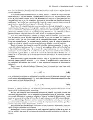 8.4 Motores de cd de excitación separada y en derivación 359
Esta velocidad mínima se presenta cuando a través del circuito de campo del motor fluye la corriente
máxima permisible.
Si un motor opera en las terminales con un voltaje, potencia y corriente de campo nominales,
entonces operará a velocidad nominal, también conocida como velocidad base. El control de resis-
tencia de campo puede controlar la velocidad del motor en el caso de velocidades superiores a la
velocidad base, pero no en el de velocidades por debajo de la velocidad base. Para lograr una velo-
cidad menor a la velocidad base con un control de circuito de campo se requiere de una corriente de
campo excesiva que probablemente queme los devanados de campo.
En el control de voltaje del inducido, mientras más bajo sea el voltaje del inducido en un motor
de cd de excitación separada, más lento girará; y mientras más alto sea, más rápido girará. Puesto
que un incremento del voltaje del inducido provoca un incremento de la velocidad, siempre se puede
alcanzar una velocidad máxima con el control de voltaje del inducido. Esta velocidad máxima se
presenta cuando el voltaje del inducido del motor alcanza su nivel máximo permisible.
Si el motor opera a un voltaje, corriente de campo y potencia nominales, girará a velocidad
base. El control de voltaje del inducido puede controlar la velocidad del motor para velocidades
inferiores a la velocidad base, pero no en el caso de velocidades superiores a la velocidad base. Para
lograr una velocidad mayor a la velocidad base por medio del control de voltaje del inducido se
requiere un voltaje del inducido excesivo que probablemente dañará el circuito del inducido.
Es obvio que estas dos técnicas de control de velocidad son complementarias. El control de
voltaje del inducido funciona muy bien en el caso de velocidades por debajo de la velocidad base
y el control de corriente de campo o de resistencia de campo funciona muy bien para velocidades
superiores a la velocidad base. Si se combinan estas dos técnicas de control de velocidad en el
mismo motor, se puede obtener un intervalo de variación de velocidad de hasta 40 a 1 o más. Los
motores de cd en derivación o de excitación separada tienen características de control de velocidad
excelentes.
Hay una diferencia significativa en los límites del par y de la potencia de las máquinas con
estos dos tipos de control de velocidad. El factor limitante en ambos casos es el calentamiento de
los conductores del inducido, que establece el límite superior de la magnitud de la corriente del
inducido IA.
Para el control de voltaje del inducido, el flujo en el motor es constante, por lo que el par máxi-
mo en el motor es
tmáx 5 Kf IA, máx (8-14)
Este par máximo es constante sin que importe la velocidad de rotación del motor. Puesto que la po-
tencia que sale del motor está dada por P 5 tv, la potencia máxima del motor a cualquier velocidad
con el control de voltaje del inducido es de
Pmáx 5 tmáxvm (8-15)
Entonces, la potencia máxima que sale del motor es directamente proporcional a su velocidad de
operación con el control de voltaje del inducido.
Por otro lado, cuando se utiliza el control de resistencia de campo el flujo cambia. Con este tipo
de control, la disminución del flujo en la máquina provoca un incremento de la velocidad. Para que
no se exceda el límite de la corriente del inducido, el límite del par inducido debe disminuir a medi-
da que se incrementa la velocidad del motor. Puesto que la potencia que sale del motor está dada por
P 5 tv y el límite del par disminuye conforme aumenta la velocidad del motor, la potencia máxima
que sale de un motor de cd con control por corriente de campo es constante, mientras que el par
máximo varía con el inverso de la velocidad del motor.
En la figura 8-16 se muestran estas limitaciones del par y la potencia del motor de cd para una
operación segura en función de la velocidad.
Los siguientes ejemplos ilustran cómo se puede encontrar la nueva velocidad de un motor de
cd si se modifica por medio de los métodos de control de resistencia de campo o voltaje del in-
ducido.
08_Chapman 08.indd 359
08_Chapman 08.indd 359 10/10/11 13:24:59
10/10/11 13:24:59
 