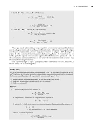 1.4 El campo magnético 19
c) Cuando H 5 500 A • espiras/m, B 5 1.40 T, entonces
0.0028 H/m
1.40 T
500 A • espiras/m
B
H
y
r 2,230
0.0028 H/m
4 10 7
H/m
0
d) Cuando H 5 1 000 A • espiras/m, B 5 1.51 T, entonces
0.00151 H/m
1.51 T
1,000 A • espiras/m
B
H
y
r 1,200
0.00151 H/m
4 10 7
H/m
0
Nótese que cuando la intensidad del campo magnético se incrementa, la permeabilidad primero
aumenta y luego comienza a decrecer. La permeabilidad relativa del material ferromagnético típico
como función de la intensidad del campo magnético se muestra en la figura 1-10d). Esta figura es
la típica de todos los materiales ferromagnéticos. De la curva mr frente a H, puede observarse con
claridad que haber supuesto como constante la permeabilidad relativa en los ejemplos 1-1 a 1-3 es
válido únicamente dentro de un intervalo no muy amplio de valores de intensidad del campo mag-
nético (o de fuerzas magnetomotrices).
En el siguiente ejemplo se supone que la permeabilidad relativa no es constante. En cambio, la
relación entre B y H se da en una gráfica.
EJEMPLO 1-5
Un núcleo magnético cuadrado tiene una longitud media de 55 cm y un área de sección transversal de 150
cm2
. Una bobina de 200 vueltas de alambre está enrollada en una de las columnas del núcleo, el cual está
hecho de un material cuya curva de magnetización se muestra en la figura 1-10c).
a) ¿Cuánta corriente se requiere para producir un flujo de 0.012 Wb en el núcleo?
b) ¿Cuál es la permeabilidad relativa del núcleo para esa corriente?
c) ¿Cuál es su reluctancia?
Solución
a) La densidad de flujo requerida en el núcleo es
B 0.8 T
0.012 Wb
0.015 m2
A
De la figura 1-10c), la intensidad del campo magnético requerida es
H 5 115 A • espiras/m
De la ecuación (1-20), la fuerza magnetomotriz necesaria para producir esta intensidad de campo es
F Ni Hln
(115 A • espiras/m)(0.55 m) 63.25 A • espiras
Entonces, la corriente requerida es
i 0.316 A
63.25 A • espiras
200 espiras
F
N
01_Chapman 01.indd 19
01_Chapman 01.indd 19 10/10/11 12:33:30
10/10/11 12:33:30
 