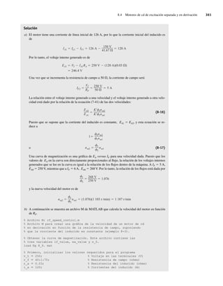 8.4 Motores de cd de excitación separada y en derivación 361
Solución
a) El motor tiene una corriente de línea inicial de 126 A, por lo que la corriente inicial del inducido es
de
IA1 IL1 IF1 126 A
150 V
41.67
120 A
Por lo tanto, el voltaje interno generado es de
246.4 V
EA1 VT IA1RA 250 V (120 A)(0.03 )
Una vez que se incrementa la resistencia de campo a 50 V, la corriente de campo será
IF2
VT
RF
250 V
50
5 A
La relación entre el voltaje interno generado a una velocidad y el voltaje interno generado a otra velo-
cidad está dado por la relación de la ecuación (7-41) de las dos velocidades:
EA2
EA1
K 2nm2
K 1nm1
(8-16)
Puesto que se supone que la corriente del inducido es constante, EA1 5 EA2, y esta ecuación se re-
duce a
o nm2
1
2
nm1
1
2nm2
1nm1
(8-17)
Una curva de magnetización es una gráfica de EA versus IF para una velocidad dada. Puesto que los
valores de EA en la curva son directamente proporcionales al flujo, la relación de los voltajes internos
generados que se lee en la curva es igual a la relación de los flujos dentro de la máquina. A IF 5 5 A,
EA0 5 250 V, mientras que a IF 5 6 A, EA0 5 268 V. Por lo tanto, la relación de los flujos está dada por
1
2
268 V
250 V
1.076
y la nueva velocidad del motor es de
nm2
1
2
nm1 (1.076)(1 103 r min) 1 187 r min
b) A continuación se muestra un archivo M de MATLAB que calcula la velocidad del motor en función
de RF.
% Archivo M: rf_speed_control.m
% Archivo M para crear una gráfica de la velocidad de un motor de cd
% en derivación en función de la resistencia de campo, suponiendo
% que la corriente del inducido es constante (ejemplo 8-3).
% Obtener la curva de magnetización. Este archivo contiene las
% tres variables if_value, ea_value y n_0.
load fig 8_9. mat
% Primero, inicializar los valores requeridos para el programa
v_t 5 250; % Voltaje en las terminales (V)
r_f 5 40:1:70; % Resistencia de campo (ohms)
r_a 5 0.03; % Resistencia del inducido (ohms)
i_a 5 120; % Corrientes del inducido (A)
08_Chapman 08.indd 361
08_Chapman 08.indd 361 10/10/11 13:25:00
10/10/11 13:25:00
 