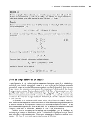 8.4 Motores de cd de excitación separada y en derivación 363
EJEMPLO 8-4
El motor del ejemplo 8-3 ahora está conectado con excitación separada, como se ilustra en la figura 8-17b.
El motor gira inicialmente con VA 5 250 V, IA 5 120 A y n 5 1 103 r/min, a la vez que suministra una
carga de par constante. ¿Cuál será la velocidad del motor si se reduce VA a 200 V?
Solución
El motor tiene una corriente de línea inicial de 120 A y un voltaje del inducido VA de 250 V, por lo que el
voltaje interno generado EA es
EA 5 VT − IA RA 5 250 V − (120 A)(0.03 V) 5 246.4 V
Si se utiliza la ecuación (8-16) y se deduce que el flujo f es constante, se puede expresar la velocidad del
motor como
nm2
EA2
EA1
nm1
nm2
nm1
EA2
EA1
K 2nm2
K 1nm1
(8-16)
Para encontrar EA2 se utiliza la ley de voltaje de Kirchhoff:
EA2 5 VT − IA2RA
Puesto que el par, el flujo e IA son constantes, resulta un voltaje de
EA2 5 200 V − (120 A)(0.03 V) 5 196.4 V
Entonces, la velocidad final del motor es
nm2
EA2
EA1
nm1
196.4 V
246.4 V
1 103 r/min 879 r/min
Efecto de campo abierto de un circuito
La sección anterior de este capítulo contiene una explicación sobre el control de la velocidad por
medio de la variación de la resistencia de campo de un motor en derivación. Conforme aumenta la
resistencia de campo, la velocidad del motor aumenta junto con ella. ¿Qué sucedería si este efecto se
lleva al extremo, si se aumentara sustancialmente el resistor de campo? ¿Qué sucedería si el circuito
de campo se abriera mientras el motor está en operación? Por lo dicho en la sección anterior, se sabe
que el flujo en la máquina caería drásticamente hasta llegar a fes y EA (5 Kfvm) caería junto con él.
Esto provocaría un enorme incremento de la corriente del inducido y el par inducido resultante sería
bastante más alto que el par de carga en el motor. Por lo tanto, la velocidad del motor aumentaría
en forma constante.
Los resultados de un circuito de campo abierto pueden ser desastrosos. Cuando el autor estu-
diaba la universidad, su equipo de laboratorio cometió un error de este tipo. El equipo trabajaba con
un pequeño conjunto de motor-generador controlado por un motor de cd en derivación de 3 hp. El
motor estaba conectado y listo para arrancar, pero había sólo un pequeño error: cuando se conectó el
circuito de campo, tenía un fusible de 0.3 A en lugar de el de 3 A que se debía utilizar.
Cuando el motor se puso en operación, funcionó con normalidad por cerca de 3 s y luego, re-
pentinamente, se presentó un destello en el fusible. De inmediato, la velocidad del motor se disparó
hacia arriba. En segundos, alguien apagó el interruptor principal, pero el tacómetro unido al motor
marcaba 4 000 r/min. El motor tenía una velocidad nominal de 800 r/min.
08_Chapman 08.indd 363
08_Chapman 08.indd 363 10/10/11 13:25:00
10/10/11 13:25:00
 