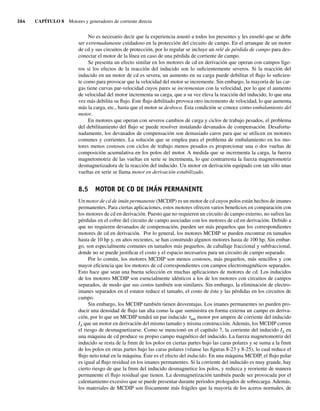 364 CAPÍTULO 8 Motores y generadores de corriente directa
No es necesario decir que la experiencia asustó a todos los presentes y les enseñó que se debe
ser extremadamente cuidadoso en la protección del circuito de campo. En el arranque de un motor
de cd y sus circuitos de protección, por lo regular se incluye un relé de pérdida de campo para des-
conectar el motor de la línea en caso de una pérdida de corriente de campo.
Se presenta un efecto similar en los motores de cd en derivación que operan con campos lige-
ros si los efectos de la reacción del inducido son lo suficientemente severos. Si la reacción del
inducido en un motor de cd es severa, un aumento en su carga puede debilitar el flujo lo suficien-
te como para provocar que la velocidad del motor se incremente. Sin embargo, la mayoría de las car-
gas tiene curvas par-velocidad cuyos pares se incrementan con la velocidad, por lo que el aumento
de velocidad del motor incrementa su carga, que a su vez eleva la reacción del inducido, lo que una
vez más debilita su flujo. Este flujo debilitado provoca otro incremento de velocidad, lo que aumenta
más la carga, etc., hasta que el motor se desboca. Esta condición se conoce como embalamiento del
motor.
En motores que operan con severos cambios de carga y ciclos de trabajo pesados, el problema
del debilitamiento del flujo se puede resolver instalando devanados de compensación. Desafortu-
nadamente, los devanados de compensación son demasiado caros para que se utilicen en motores
comunes y corrientes. La solución que se emplea para el problema de embalamiento en los mo-
tores menos costosos con ciclos de trabajo menos pesados es proporcionar una o dos vueltas de
composición acumulativa en los polos del motor. A medida que se incrementa la carga, la fuerza
magnetomotriz de las vueltas en serie se incrementa, lo que contrarresta la fuerza magnetomotriz
desmagnetizadora de la reacción del inducido. Un motor en derivación equipado con tan sólo unas
vueltas en serie se llama motor en derivación estabilizado.
8.5 MOTOR DE CD DE IMÁN PERMANENTE
Un motor de cd de imán permanente (MCDIP) es un motor de cd cuyos polos están hechos de imanes
permanentes. Para ciertas aplicaciones, estos motores ofrecen varios beneficios en comparación con
los motores de cd en derivación. Puesto que no requieren un circuito de campo externo, no sufren las
pérdidas en el cobre del circuito de campo asociadas con los motores de cd en derivación. Debido a
que no requieren devanados de compensación, pueden ser más pequeños que los correspondientes
motores de cd en derivación. Por lo general, los motores MCDIP se pueden encontrar en tamaños
hasta de 10 hp y, en años recientes, se han construido algunos motores hasta de 100 hp. Sin embar-
go, son especialmente comunes en tamaños más pequeños, de caballaje fraccional y subfraccional,
donde no se puede justificar el costo y el espacio necesarios para un circuito de campo separado.
Por lo común, los motores MCDIP son menos costosos, más pequeños, más sencillos y con
mayor eficiencia que los motores de cd correspondientes con campos electromagnéticos separados.
Esto hace que sean una buena selección en muchas aplicaciones de motores de cd. Los inducidos
de los motores MCDIP son esencialmente idénticos a los de los motores con circuitos de campos
separados, de modo que sus costos también son similares. Sin embargo, la eliminación de electro-
imanes separados en el estator reduce el tamaño, el costo de éste y las pérdidas en los circuitos de
campo.
Sin embargo, los MCDIP también tienen desventajas. Los imanes permanentes no pueden pro-
ducir una densidad de flujo tan alta como la que suministra en forma externa un campo en deriva-
ción, por lo que un MCDIP tendrá un par inducido tind menor por ampere de corriente del inducido
IA que un motor en derivación del mismo tamaño y misma construcción. Además, los MCDIP corren
el riesgo de desmagnetizarse. Como se mencionó en el capítulo 7, la corriente del inducido IA en
una máquina de cd produce su propio campo magnético del inducido. La fuerza magnetomotriz del
inducido se resta de la fmm de los polos en ciertas partes bajo las caras polares y se suma a la fmm
de los polos en otras partes bajo las caras polares (véanse las figuras 8-23 y 8-25), lo cual reduce el
flujo neto total en la máquina. Éste es el efecto del inducido. En una máquina MCDIP, el flujo polar
es igual al flujo residual en los imanes permanentes. Si la corriente del inducido es muy grande, hay
cierto riesgo de que la fmm del inducido desmagnetice los polos, y reduzca y reoriente de manera
permanente el flujo residual que tienen. La desmagnetización también puede ser provocada por el
calentamiento excesivo que se puede presentar durante periodos prologados de sobrecarga. Además,
los materiales de MCDIP son físicamente más frágiles que la mayoría de los aceros normales, de
08_Chapman 08.indd 364
08_Chapman 08.indd 364 10/10/11 13:25:01
10/10/11 13:25:01
 