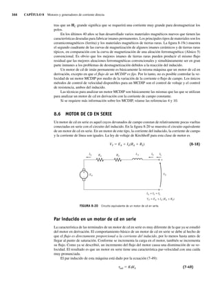 366 CAPÍTULO 8 Motores y generadores de corriente directa
tras que un HC grande significa que se requerirá una corriente muy grande para desmagnetizar los
polos.
En los últimos 40 años se han desarrollado varios materiales magnéticos nuevos que tienen las
características deseadas para fabricar imanes permanentes. Los principales tipos de materiales son los
ceramicomagnéticos (ferrita) y los materiales magnéticos de tierras raras. La figura 8-19c) muestra
el segundo cuadrante de las curvas de magnetización de algunos imanes cerámicos y de tierras raras
típicos, en comparación con la curva de magnetización de una aleación ferromagnética (Alnico 5)
convencional. Es obvio que los mejores imanes de tierras raras pueden producir el mismo flujo
residual que las mejores aleaciones ferromagnéticas convencionales y simultáneamente ser en gran
parte inmunes a los problemas de desmagnetización debidos a la reacción del inducido.
Un motor de cd de imán permanente es básicamente la misma máquina que un motor de cd en
derivación, excepto en que el flujo de un MCDIP es fijo. Por lo tanto, no es posible controlar la ve-
locidad de un motor MCDIP por medio de la variación de la corriente o flujo de campo. Los únicos
métodos de control de velocidad disponibles para un MCDIP son el control de voltaje y el control
de resistencia, ambos del inducido.
Las técnicas para analizar un motor MCDIP son básicamente las mismas que las que se utilizan
para analizar un motor de cd en derivación con la corriente de campo constante.
Si se requiere más información sobre los MCDIP, véanse las referencias 4 y 10.
8.6 MOTOR DE CD EN SERIE
Un motor de cd en serie es aquel cuyos devanados de campo constan de relativamente pocas vueltas
conectadas en serie con el circuito del inducido. En la figura 8-20 se muestra el circuito equivalente
de un motor de cd en serie. En un motor de este tipo, la corriente del inducido, la corriente de campo
y la corriente de línea son iguales. La ley de voltaje de Kirchhoff para esta clase de motor es
VT 5 EA 1 IA(RA 1 RS) (8-18)
FIGURA 8-20 Circuito equivalente de un motor de cd en serie.
+
–
RS
RA
IA
EA
IA = IS = IL
VT = EA + IA (RA + RS)
VT
IS
LS IL
+
–
Par inducido en un motor de cd en serie
La característica de las terminales de un motor de cd en serie es muy diferente de la que ya se estudió
del motor en derivación. El comportamiento básico de un motor de cd en serie se debe al hecho de
que el flujo es directamente proporcional a la corriente del inducido, por lo menos hasta antes de
llegar al punto de saturación. Conforme se incrementa la carga en el motor, también se incrementa
su flujo. Como ya se describió, un incremento del flujo del motor causa una disminución de su ve-
locidad. El resultado es que un motor en serie tiene una característica par-velocidad con una caída
muy pronunciada.
El par inducido de esta máquina está dado por la ecuación (7-49):
tind 5 KfIA (7-49)
08_Chapman 08.indd 366
08_Chapman 08.indd 366 10/10/11 13:25:01
10/10/11 13:25:01
 