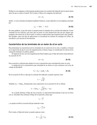 8.6 Motor de cd en serie 367
El flujo en esta máquina es directamente proporcional a la corriente del inducido (por lo menos hasta
antes de que se sature el metal). Por lo tanto, el flujo en la máquina está dado por
f 5 cIA (8-19)
donde c es una constante de proporcionalidad. Entonces, el par inducido en esta máquina está dado
por
ind K IA KcI2
A (8-20)
En otras palabras, el par del motor es proporcional al cuadrado de la corriente del inducido. Como
resultado de esta relación, está claro que un motor en serie proporciona más par por ampere que
cualquier otro motor de cd. Por lo tanto, se utiliza en aplicaciones que requieren pares muy grandes.
Por ejemplo, entre este tipo de aplicaciones se encuentran los motores de arranque de coches, de
elevadores y de tracción en locomotoras.
Característica de las terminales de un motor de cd en serie
Para determinar la característica de las terminales de un motor de cd en serie, el análisis se basará
en la suposición de que la curva de magnetización es lineal y luego se considerarán los efectos de la
saturación mediante un análisis gráfico.
El supuesto de una curva de magnetización lineal implica que el flujo del motor estará dado por
la ecuación (8-19):
f 5 cIA (8-19)
Esta ecuación se utilizará para deducir la curva característica par-velocidad del motor en serie.
La deducción de la característica par-velocidad de un motor en serie comienza con la ley de
voltaje de Kirchhoff:
VT 5 EA 1 IA(RA 1 RS) (8-18)
De la ecuación (8-20) se sabe que la corriente del inducido se puede expresar como
IA
ind
Kc
También, EA 5 Kfvm. Sustituyendo estas expresiones en la ecuación (8-18) se obtiene
V
T K m
ind
Kc
(RA RS) (8-21)
Si se puede eliminar el flujo de esta ecuación, se relacionará directamente el par de un motor
con su velocidad. Para eliminar el flujo de la expresión, nótese que
IA c
y se puede escribir la ecuación del par inducido como
ind
K
c
2
Por lo tanto, el flujo del motor se puede expresar como
c
K ind (8-22)
08_Chapman 08.indd 367
08_Chapman 08.indd 367 10/10/11 13:25:02
10/10/11 13:25:02
 