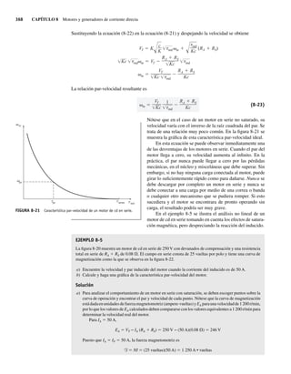 368 CAPÍTULO 8 Motores y generadores de corriente directa
Sustituyendo la ecuación (8-22) en la ecuación (8-21) y despejando la velocidad se obtiene
m
VT
Kc ind
RA RS
Kc
Kc ind m VT
RA RS
Kc ind
VT K
c
K ind m
ind
Kc
(RA RS)
La relación par-velocidad resultante es
m
VT
Kc
1
ind
RA RS
Kc
(8-23)
Nótese que en el caso de un motor en serie no saturado, su
velocidad varía con el inverso de la raíz cuadrada del par. Se
trata de una relación muy poco común. En la figura 8-21 se
muestra la gráfica de esta característica par-velocidad ideal.
En esta ecuación se puede observar inmediatamente una
de las desventajas de los motores en serie. Cuando el par del
motor llega a cero, su velocidad aumenta al infinito. En la
práctica, el par nunca puede llegar a cero por las pérdidas
mecánicas, en el núcleo y misceláneas que debe superar. Sin
embargo, si no hay ninguna carga conectada al motor, puede
girar lo suficientemente rápido como para dañarse. Nunca se
debe descargar por completo un motor en serie y nunca se
debe conectar a una carga por medio de una correa o banda
o cualquier otro mecanismo que se pudiera romper. Si esto
sucediera y el motor se encontrara de pronto operando sin
carga, el resultado podría ser muy grave.
En el ejemplo 8-5 se ilustra el análisis no lineal de un
motor de cd en serie tomando en cuenta los efectos de satura-
ción magnética, pero despreciando la reacción del inducido.
EJEMPLO 8-5
La figura 8-20 muestra un motor de cd en serie de 250 V con devanados de compensación y una resistencia
total en serie de RA 1 RS de 0.08 V. El campo en serie consta de 25 vueltas por polo y tiene una curva de
magnetización como la que se observa en la figura 8-22.
a) Encuentre la velocidad y par inducido del motor cuando la corriente del inducido es de 50 A.
b) Calcule y haga una gráfica de la característica par-velocidad del motor.
Solución
a) Para analizar el comportamiento de un motor en serie con saturación, se deben escoger puntos sobre la
curva de operación y encontrar el par y velocidad de cada punto. Nótese que la curva de magnetización
estádadaenunidadesdefuerzamagnetomotriz(ampere-vueltas)yEA paraunavelocidadde1200r/min,
por lo que los valores de EA calculados deben compararse con los valores equivalentes a 1 200 r/min para
determinar la velocidad real del motor.
Para IA 5 50 A,
EA 5 VT − IA (RA 1 RS) 5 250 V − (50 A)(0.08 V) 5 246 V
Puesto que IA 5 IF 5 50 A, la fuerza magnetomotriz es
F 5 NI 5 (25 vueltas)(50 A) 5 1 250 A • vueltas
FIGURA 8-21 Característica par-velocidad de un motor de cd en serie.
m
v
v
t t t
pc
pc arran ind
08_Chapman 08.indd 368
08_Chapman 08.indd 368 10/10/11 13:25:02
10/10/11 13:25:02
 