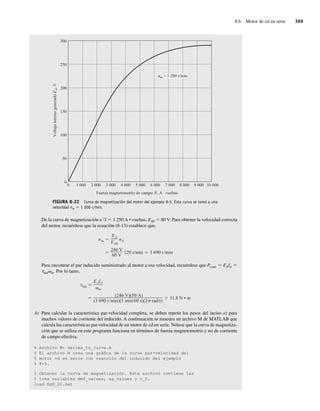 8.6 Motor de cd en serie 369
FIGURA 8-22 Curva de magnetización del motor del ejemplo 8-5. Esta curva se tomó a una
velocidad nm 5 1 200 r/min.
300
nm = 1 200 r/min
Fuerza magnetomotriz de campo , A · vueltas
250
200
150
100
50
0
0 1 000 2 000 3 000 4 000 5 000 6 000 7 000 8 000 9 000 10 000
Voltaje
interno
generado
E
A
,
V
De la curva de magnetización a F 5 1 250 A • vueltas, EA0 5 80 V. Para obtener la velocidad correcta
del motor, recuérdese que la ecuación (8-13) establece que,
246 V
80 V
120 r min 3 690 r min
nm
EA
EA0
n0
Para encontrar el par inducido suministrado al motor a esa velocidad, recuérdese que Pconv 5 EAIA 5
tindvm. Por lo tanto,
(246 V)(50 A)
(3 690 r min)(1 min 60 s)(2 rad r)
31.8 N • m
ind
EAIA
m
b) Para calcular la característica par-velocidad completa, se deben repetir los pasos del inciso a) para
muchos valores de corriente del inducido. A continuación se muestra un archivo M de MATLAB que
calcula las características par-velocidad de un motor de cd en serie. Nótese que la curva de magnetiza-
ción que se utiliza en este programa funciona en términos de fuerza magnetomotriz y no de corriente
de campo efectiva.
% Archivo M: series_ts_curve.m
% El archivo M crea una gráfica de la curva par-velocidad del
% motor cd en serie con reacción del inducido del ejemplo
% 8-5.
% Obtener la curva de magnetización. Este archivo contiene las
% tres variables mmf_values, ea_values y n_0.
load fig8_22.mat
08_Chapman 08.indd 369
08_Chapman 08.indd 369 10/10/11 13:25:03
10/10/11 13:25:03
 