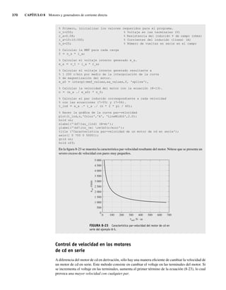 370 CAPÍTULO 8 Motores y generadores de corriente directa
% Primero, inicializar los valores requeridos para el programa.
v_t=250; % Voltaje en las terminales (V)
r_a=0.08; % Resistencia del inducido 1 de campo (ohms)
i_a=10:10:300; % Corrientes del inducido (línea) (A)
n_s=25; % Número de vueltas en serie en el campo
% Calcular la MMF para cada carga
f 5 n_s * i_a;
% Calcular el voltaje interno generado e_a.
e_a 5 v_t - i_a * r_a;
% Calcular el voltaje interno generado resultante a
% 1 200 r/min por medio de la interpolación de la curva
% de magnetización del motor.
e_a0 5 interp1(mmf_values,ea_values,f, 'spline'),
% Calcular la velocidad del motor con la ecuación (8-13).
n 5 (e_a ./ e_a0) * n_0;
% Calcular el par inducido correspondiente a cada velocidad
% con las ecuaciones (7-55) y (7-56).
t_ind 5 e_a .* i_a ./ (n * 2 * pi / 60);
% Hacer la gráfica de la curva par-velocidad
plot(t_ind,n,'Color','k', 'LineWidth',2.0);
hold on;
xlabel('bftau_{ind} (N-m)’);
ylabel('bfitn_{m} rmbf(r/min)’);
title ('Característica par-velocidad de un motor de cd en serie');
axis([ 0 700 0 5000]);
grid on;
hold off;
En la figura 8-23 se muestra la característica par-velocidad resultante del motor. Nótese que se presenta un
severo exceso de velocidad con pares muy pequeños.
FIGURA 8-23 Característica par-velocidad del motor de cd en
serie del ejemplo 8-5.
0 200 400 600 700
500
300
100
5 000
n
m
,
r/min
0
4 500
4 000
3 500
3 000
2 500
2 000
1 500
1 000
500
ind, N · m
t
Control de velocidad en los motores
de cd en serie
A diferencia del motor de cd en derivación, sólo hay una manera eficiente de cambiar la velocidad de
un motor de cd en serie. Este método consiste en cambiar el voltaje en las terminales del motor. Si
se incrementa el voltaje en las terminales, aumenta el primer término de la ecuación (8-23), lo cual
provoca una mayor velocidad con cualquier par.
08_Chapman 08.indd 370
08_Chapman 08.indd 370 10/10/11 13:25:03
10/10/11 13:25:03
 