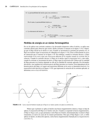 20 CAPÍTULO 1 Introducción a los principios de las máquinas
b) La permeabilidad del núcleo para esta corriente es
0.00696 H/m
0.8 T
115 A • espiras/m
B
H
Por lo tanto, la permeabilidad relativa es
r 5.540
0.00696 H/m
4 10 7
H/m
0
c) La reluctancia del núcleo es
R 5.270 A • espiras/Wb
63.25 A • espiras
0.012 Wb
F
Pérdidas de energía en un núcleo ferromagnético
En vez de aplicar una corriente continua a los devanados dispuestos sobre el núcleo, se aplica una
corriente alterna para observar qué ocurre. Dicha corriente se muestra en la figura 1-11a). Supon-
ga que el flujo inicial en el núcleo es cero. Cuando se incrementa la corriente por primera vez, el
flujo en el núcleo sigue la trayectoria ab, dibujada en la figura 1-11b). Ésta es básicamente la curva
de saturación que se muestra en la figura 1-10. Sin embargo, cuando la corriente decrece, el flujo
representado en la curva sigue una trayectoria diferente de la seguida cuando la corriente iba en
aumento. Cuando la corriente decrece, el flujo en el núcleo sigue la trayectoria bcd y, más tarde,
cuando la corriente se incrementa de nuevo, el flujo sigue la trayectoria deb. Nótese que la cantidad
de flujo presente en el núcleo depende no sólo de la cantidad de corriente aplicada a los devanados
del núcleo, sino también de la historia previa del flujo presente en el núcleo. Esta dependencia de la
historia previa del flujo y el seguir una trayectoria diferente en la curva se denomina histéresis. La
trayectoria bcdeb descrita en la figura 1-11b), que representa la variación de la corriente aplicada, se
denomina curva o lazo de histéresis.
FIGURA 1-11 Curva o lazo de histéresis trazado por el ﬂujo en un núcleo cuando se le aplica la corriente i(t).
a)
t
i(t)
b)
(o B)
c
a
e
f
f
b
d
Flujo
residual
res
Fuerza
magnetomotriz
coercitiva Fc
F (o H)
Nótese que si primero se aplica al núcleo una fuerza magnetomotriz intensa y luego se deja de
aplicar, la trayectoria del flujo en el núcleo será abc. Cuando se suspende la fuerza magnetomotriz,
el flujo no llega a cero, ya que permanece cierto flujo en el núcleo, denominado flujo residual (o flujo
remanente), el cual es la causa de los imanes permanentes. Para que el flujo llegue a cero, se debe
aplicar al núcleo, en dirección opuesta, cierta fuerza magnetomotriz llamada fuerza magnetomotriz
coercitiva Fc.
01_Chapman 01.indd 20
01_Chapman 01.indd 20 10/10/11 12:33:30
10/10/11 12:33:30
 