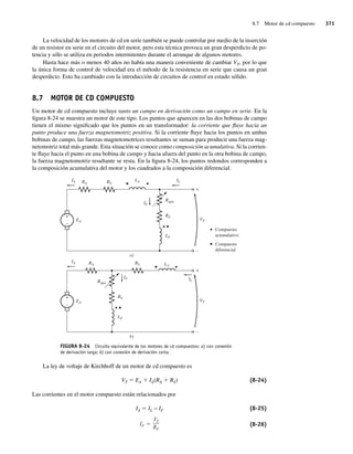 8.7 Motor de cd compuesto 371
La velocidad de los motores de cd en serie también se puede controlar por medio de la inserción
de un resistor en serie en el circuito del motor, pero esta técnica provoca un gran desperdicio de po-
tencia y sólo se utiliza en periodos intermitentes durante el arranque de algunos motores.
Hasta hace más o menos 40 años no había una manera conveniente de cambiar VT, por lo que
la única forma de control de velocidad era el método de la resistencia en serie que causa un gran
desperdicio. Esto ha cambiado con la introducción de circuitos de control en estado sólido.
8.7 MOTOR DE CD COMPUESTO
Un motor de cd compuesto incluye tanto un campo en derivación como un campo en serie. En la
figura 8-24 se muestra un motor de este tipo. Los puntos que aparecen en las dos bobinas de campo
tienen el mismo significado que los puntos en un transformador: la corriente que fluye hacia un
punto produce una fuerza magnetomotriz positiva. Si la corriente fluye hacia los puntos en ambas
bobinas de campo, las fuerzas magnetomotrices resultantes se suman para producir una fuerza mag-
netomotriz total más grande. Esta situación se conoce como composición acumulativa. Si la corrien-
te fluye hacia el punto en una bobina de campo y hacia afuera del punto en la otra bobina de campo,
la fuerza magnetomotriz resultante se resta. En la figura 8-24, los puntos redondos corresponden a
la composición acumulativa del motor y los cuadrados a la composición diferencial.
FIGURA 8-24 Circuito equivalente de los motores de cd compuestos: a) con conexión
de derivación larga; b) con conexión de derivación corta.
+
–
RS
RA
EA
VT
Compuesto
acumulativo
Compuesto
diferencial
LS IL
Rajus
IA
IF
+
–
RF
LF
+
–
RS
RA
EA
VT
LS
IL
Rajus
IA
IF
+
–
RF
LF
a)
b)
La ley de voltaje de Kirchhoff de un motor de cd compuesto es
VT 5 EA 1 IA(RA 1 RS) (8-24)
Las corrientes en el motor compuesto están relacionados por
IA 5 IL − IF (8-25)
IF
VT
RF
(8-26)
08_Chapman 08.indd 371
08_Chapman 08.indd 371 10/10/11 13:25:03
10/10/11 13:25:03
 