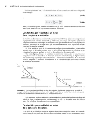 372 CAPÍTULO 8 Motores y generadores de corriente directa
La fuerza magnetomotriz neta y la corriente de campo en derivación efectiva en el motor compuesto
están dadas por
net F SE RA (8-27)
e
I*
F IF
NSE
NF
IA
RA
NF
(8-28)
donde el signo positivo en la ecuación está asociado con un motor compuesto acumulativo, mientras
que el signo negativo lo está con un motor compuesto diferencial.
Característica par-velocidad de un motor
de cd compuesto acumulativo
En el motor de cd compuesto acumulativo hay un componente del flujo que es constante y otro que
es proporcional a la corriente del inducido (y, por lo tanto, a su carga). Esto significa que el motor
compuesto acumulativo tiene un par de arranque más alto que un motor en derivación (cuyo flujo es
constante), pero un par de arranque menor que el de un motor en serie (cuyo flujo total es propor-
cional a la corriente del inducido).
En cierto sentido, el motor de cd compuesto acumulativo combina las mejores características
tanto del motor en derivación como del motor en serie. Al igual que un motor en serie, tiene un par
extra para el arranque; al igual que un motor en derivación, no se desboca en vacío.
Con cargas ligeras, el campo en serie tiene un efecto muy pequeño, por lo que el motor se
comporta casi como un motor de cd en derivación. Conforme aumenta la carga, el flujo en serie es
muy importante y la curva par-velocidad comienza a parecerse a la característica de un motor en
serie. En la figura 8-25 se muestra la comparación de las características par-velocidad de cada uno
de estos tipos de máquinas.
FIGURA 8-25 a) Característica par-velocidad de un motor de cd compuesto acumulativo en comparación con los motores en
serie y en derivación con los mismos valores nominales a plena carga. b) Característica par-velocidad de un motor de cd compuesto
acumulativo en comparación con un motor en derivación a la misma velocidad en vacío.
ind
n
t
m
Compuesto
acumulativo
En derivación
b)
ind
nm,
r/min
Compuesto
acumulativo
Serie
En derivación
a)
t
Para determinar la curva característica de un motor de cd compuesto acumulativo por medio del
análisis no lineal, el método es similar al de los motores en serie y en derivación que se describieron
antes. Este método se ilustrará en un ejemplo más adelante.
Característica par-velocidad de un motor
de cd compuesto diferencial
En un motor de cd compuesto diferencial la fuerza magnetomotriz en derivación y la fuerza magne-
tomotriz en serie se restan la una de la otra. Esto significa que cuando la carga aumenta en el motor,
08_Chapman 08.indd 372
08_Chapman 08.indd 372 10/10/11 13:25:04
10/10/11 13:25:04
 