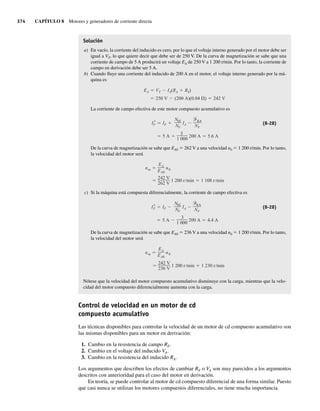 374 CAPÍTULO 8 Motores y generadores de corriente directa
Solución
a) En vacío, la corriente del inducido es cero, por lo que el voltaje interno generado por el motor debe ser
igual a VT, lo que quiere decir que debe ser de 250 V. De la curva de magnetización se sabe que una
corriente de campo de 5 A producirá un voltaje EA de 250 V a 1 200 r/min. Por lo tanto, la corriente de
campo en derivación debe ser 5 A.
b) Cuando fluye una corriente del inducido de 200 A en el motor, el voltaje interno generado por la má-
quina es
250 V (200 A)(0.04 ) 242 V
EA VT IA(RA RS)
La corriente de campo efectiva de este motor compuesto acumulativo es
5 A
3
1 000
200 A 5.6 A
I*
F IF
NSE
NF
IA
RA
NF
(8-28)
De la curva de magnetización se sabe que EA0 5 262 V a una velocidad n0 5 1 200 r/min. Por lo tanto,
la velocidad del motor será
242 V
262 V
1 200 r min 1 108 r min
nm
EA
EA0
n0
c) Si la máquina está compuesta diferencialmente, la corriente de campo efectiva es
5 A
3
1 000
200 A 4.4 A
I*
F IF
NSE
NF
IA
RA
NF
(8-28)
De la curva de magnetización se sabe que EA0 5 236 V a una velocidad n0 5 1 200 r/min. Por lo tanto,
la velocidad del motor será
242 V
236 V
1 200 r min 1 230 r min
nm
EA
EA0
n0
Nótese que la velocidad del motor compuesto acumulativo disminuye con la carga, mientras que la velo-
cidad del motor compuesto diferencialmente aumenta con la carga.
Control de velocidad en un motor de cd
compuesto acumulativo
Las técnicas disponibles para controlar la velocidad de un motor de cd compuesto acumulativo son
las mismas disponibles para un motor en derivación:
1. Cambio en la resistencia de campo RF.
2. Cambio en el voltaje del inducido VA.
3. Cambio en la resistencia del inducido RA.
Los argumentos que describen los efectos de cambiar RF o VA son muy parecidos a los argumentos
descritos con anterioridad para el caso del motor en derivación.
En teoría, se puede controlar al motor de cd compuesto diferencial de una forma similar. Puesto
que casi nunca se utilizan los motores compuestos diferenciales, no tiene mucha importancia.
08_Chapman 08.indd 374
08_Chapman 08.indd 374 10/10/11 13:25:04
10/10/11 13:25:04
 
