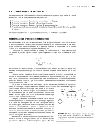 8.8 Arrancadores de motores de cd 375
8.8 ARRANCADORES DE MOTORES DE CD
Para que un motor de cd funcione adecuadamente, debe tener incorporado algún equipo de control
y protección especial. Los propósitos de este equipo son
1. Proteger al motor contra daños debidos a cortocircuitos en el equipo.
2. Proteger al motor contra daños por sobrecargas prolongadas.
3. Proteger al motor contra daños por corrientes de arranque excesivas.
4. Proporcionar una forma conveniente de controlar la velocidad de operación del motor (pérdida
de campo).
Las primeras tres funciones se explicarán en esta sección y la cuarta en la sección 8.9.
Problemas en el arranque de motores de cd
Para que un motor de cd funcione adecuadamente, debe estar protegido contra daños físicos durante
el periodo de arranque. En condiciones de arranque el motor no gira, de manera que EA 5 0 V. Pues-
to que la resistencia interna de un motor de cd normal es muy baja en comparación con su tamaño
(3 a 6% en un motor mediano), fluye una corriente muy alta.
Considérese, por ejemplo, el motor de 50 hp y 250 V del ejemplo 8-1. Tiene una resistencia
del inducido RA de 0.06 V y una corriente a plena carga menor a 200 A, pero la corriente de arran-
que es
250 V 0 V
0.06
4 167 A
IA
VT EA
RA
Esta corriente es 20 veces mayor a la corriente a plena carga nominal del motor. Es posible que
un motor se dañe severamente por este exceso de corriente, incluso si sólo se presenta por un mo-
mento.
Una solución para el problema del exceso de corriente durante el arranque es la inserción de un
resistor de arranque en serie con el inducido para limitar el flujo de corriente hasta que EA se acu-
mule y actúe como limitante. Este resistor no debe estar permanentemente en el circuito, puesto que
provocaría pérdidas excesivas y que la característica par-velocidad del motor caería excesivamente
con un aumento de la carga.
Por lo tanto, el resistor se debe insertar en el circuito del inducido para limitar el flujo de co-
rriente en el arranque y luego se debe quitar conforme la velocidad del motor aumenta. En la prácti-
ca moderna los resistores de arranque están hechos de una serie de
piezas, cada una de las cuales se quita sucesivamente del circuito
del motor a medida que éste acelera para limitar la corriente en el
motor a un valor seguro y a la vez no reducirla a un valor tan bajo
que no se logre una rápida aceleración.
La figura 8-28 muestra un motor en derivación con un resistor
de arranque extra que se puede eliminar del circuito por segmentos
si se cierran los interruptores 1A, 2A y 3A. Se requiere realizar
dos acciones para construir un arrancador de motor funcional. El
primero es escoger el tamaño y número de segmentos del resistor
necesarios para limitar la corriente de arranque a los valores de-
seados. El segundo es diseñar un circuito de control que cierre los
interruptores de paso en el momento adecuado para eliminar del
circuito ciertas partes del resistor.
Algunos de los antiguos arrancadores de motores de cd utili-
zaban un resistor de arranque continuo que una persona retiraba
gradualmente del circuito mediante una palanca (figura 8-29). Este
FIGURA 8-28 Motor en derivación con un resistor de arranque
en serie con su inducido. Los contactos 1A, 2A, 3A producen
cortocircuitos en secciones de la resistencia de arranque cuando
se cierran.
+
–
R
V arran
0.05
EA
VT
IA
RA
1A 3A
2A
Rajus
IL
IF
+
–
RF
LF
08_Chapman 08.indd 375
08_Chapman 08.indd 375 10/10/11 13:25:05
10/10/11 13:25:05
 
