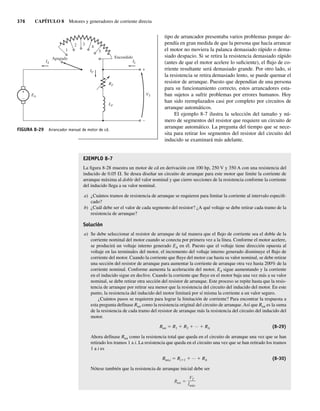 376 CAPÍTULO 8 Motores y generadores de corriente directa
tipo de arrancador presentaba varios problemas porque de-
pendía en gran medida de que la persona que hacía arrancar
el motor no moviera la palanca demasiado rápido o dema-
siado despacio. Si se retira la resistencia demasiado rápido
(antes de que el motor acelere lo suficiente), el flujo de co-
rriente resultante será demasiado grande. Por otro lado, si
la resistencia se retira demasiado lento, se puede quemar el
resistor de arranque. Puesto que dependían de una persona
para su funcionamiento correcto, estos arrancadores esta-
ban sujetos a sufrir problemas por errores humanos. Hoy
han sido reemplazados casi por completo por circuitos de
arranque automáticos.
El ejemplo 8-7 ilustra la selección del tamaño y nú-
mero de segmentos del resistor que requiere un circuito de
arranque automático. La pregunta del tiempo que se nece-
sita para retirar los segmentos del resistor del circuito del
inducido se examinará más adelante.
EJEMPLO 8-7
La figura 8-28 muestra un motor de cd en derivación con 100 hp, 250 V y 350 A con una resistencia del
inducido de 0.05 V. Se desea diseñar un circuito de arranque para este motor que limite la corriente de
arranque máxima al doble del valor nominal y que cierre secciones de la resistencia conforme la corriente
del inducido llega a su valor nominal.
a) ¿Cuántos tramos de resistencia de arranque se requieren para limitar la corriente al intervalo especifi-
cado?
b) ¿Cuál debe ser el valor de cada segmento del resistor? ¿A qué voltaje se debe retirar cada tramo de la
resistencia de arranque?
Solución
a) Se debe seleccionar al resistor de arranque de tal manera que el flujo de corriente sea el doble de la
corriente nominal del motor cuando se conecta por primera vez a la línea. Conforme el motor acelere,
se producirá un voltaje interno generado EA en él. Puesto que el voltaje tiene dirección opuesta al
voltaje en las terminales del motor, el incremento del voltaje interno generado disminuye el flujo de
corriente del motor. Cuando la corriente que fluye del motor cae hasta su valor nominal, se debe retirar
una sección del resistor de arranque para aumentar la corriente de arranque otra vez hasta 200% de la
corriente nominal. Conforme aumenta la aceleración del motor, EA sigue aumentando y la corriente
en el inducido sigue en declive. Cuando la corriente que fluye en el motor baja una vez más a su valor
nominal, se debe retirar otra sección del resistor de arranque. Este proceso se repite hasta que la resis-
tencia de arranque por retirar sea menor que la resistencia del circuito del inducido del motor. En este
punto, la resistencia del inducido del motor limitará por sí misma la corriente a un valor seguro.
¿Cuántos pasos se requieren para lograr la limitación de corriente? Para encontrar la respuesta a
esta pregunta defínase Rtot como la resistencia original del circuito de arranque. Así que Rtot es la suma
de la resistencia de cada tramo del resistor de arranque más la resistencia del circuito del inducido del
motor.
Rtot 5 R1 1 R2 1 ⋅⋅⋅ 1 RA (8-29)
Ahora defínase Rtot como la resistencia total que queda en el circuito de arranque una vez que se han
retirado los tramos 1 a i. La resistencia que queda en el circuito una vez que se han retirado los tramos
1 a i es
Rtot,i 5 Ri11 1 ⋅⋅⋅ 1 RA (8-30)
Nótese también que la resistencia de arranque inicial debe ser
Rtot
VT
Imáx
FIGURA 8-29 Arrancador manual de motor de cd.
+
–
EA
Apagado Encendido
1
2 3
4
5
VT
IL
IA
IF
+
–
LF
RF
08_Chapman 08.indd 376
08_Chapman 08.indd 376 10/10/11 13:25:05
10/10/11 13:25:05
 