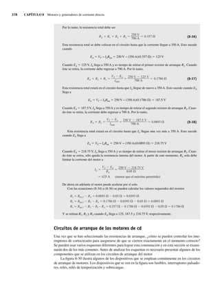 378 CAPÍTULO 8 Motores y generadores de corriente directa
Por lo tanto, la resistencia total debe ser
RA R1 R2 R3
250 V
700 A
0.357 (8-36)
Esta resistencia total se debe colocar en el circuito hasta que la corriente llegue a 350 A. Esto sucede
cuando
EA 5 VT − IARtot 5 250 V − (350 A)(0.357 V) 5 125 V
Cuando EA 5 125 V, IA llega a 350 A y es tiempo de retirar el primer resistor de arranque R1. Cuando
éste se retira, la corriente debe regresar a 700 A. Por lo tanto,
RA R2 R3
VT EA
Imáx
250 V 125 V
700 A
0.1786 (8-37)
Esta resistencia total estará en el circuito hasta que IA llegue de nuevo a 350 A. Esto sucede cuando EA
llega a
EA 5 VT − IARtot 5 250 V − (350 A)(0.1786 V) 5 187.5 V
Cuando EA 5 187.5 V, IA llega a 350 A y es tiempo de retirar el segundo resistor de arranque R2. Cuan-
do éste se retira, la corriente debe regresar a 700 A. Por lo tanto,
RA R3
VT EA
Imáx
250 V 187.5 V
700 A
0.0893 (8-38)
Esta resistencia total estará en el circuito hasta que IA llegue una vez más a 350 A. Esto sucede
cuando EA llega a
EA 5 VT − IARtot 5 250 V − (350 A)(0.0893 V) 5 218.75 V
Cuando EA 5 218.75 V, IA llega a 350 A y es tiempo de retirar el tercer resistor de arranque R3. Cuan-
do éste se retira, sólo queda la resistencia interna del motor. A partir de este momento, RA sola debe
limitar la corriente del motor a
625 A (menor que el máximo permitido)
IA
VT EA
RA
250 V 218.75 V
0.05
De ahora en adelante el motor puede acelerar por sí solo.
Con las ecuaciones (8-34) a (8-36) se pueden calcular los valores requeridos del resistor
R3 Rtot,3 RA 0.0893 0.05 0.0393
R2 Rtot,2 R3 RA 0.1786 0.0393 0.05 0.0893
R1 Rtot,1 R2 R3 – RA 0.357 0.1786 0.0393 0.05 0.1786
Y se retiran R1, R2 y R3 cuando EA llega a 125, 187.5 y 218.75 V, respectivamente.
Circuitos de arranque de los motores de cd
Una vez que se han seleccionado las resistencias de arranque, ¿cómo se pueden controlar los inte-
rruptores de cortocircuito para asegurarse de que se cierren exactamente en el momento correcto?
Se pueden usar varios esquemas diferentes para lograr esta conmutación y en esta sección se exami-
narán dos de los más comunes. Antes de analizar los esquemas es necesario presentar algunos de los
componentes que se utilizan en los circuitos de arranque del motor.
La figura 8-30 ilustra algunos de los dispositivos que se emplean comúnmente en los circuitos
de arranque de motores. Los dispositivos que se ven en la figura son fusibles, interruptores pulsado-
res, relés, relés de temporización y sobrecargas.
08_Chapman 08.indd 378
08_Chapman 08.indd 378 10/10/11 13:25:06
10/10/11 13:25:06
 