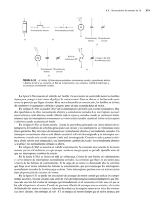8.8 Arrancadores de motores de cd 379
La figura 8-30a) muestra el símbolo del fusible. En un circuito de control de motor los fusibles
sirven para proteger a éste contra el peligro de cortocircuitos. Éstos se ubican en las líneas de sumi-
nistro de potencia que llegan al motor. Si un motor desarrolla un cortocircuito, los fusibles en la línea
de suministro se quemarán y abrirán el circuito antes de que se pueda dañar el motor.
En la figura 8-30b) se pueden observar los interruptores de botón con resorte o pulsadores. Hay
dos tipos básicos de ellos: normalmente abiertos y normalmente cerrados. Los interruptores normal-
mente abiertos están abiertos cuando el botón está en reposo y cerrados cuando se presiona el botón,
mientras que los interruptores normalmente cerrados están cerrados cuando el botón está en reposo
y abiertos cuando se presiona el botón.
En la figura 8-30c) se ilustra un relé. Consta de una bobina principal y un cierto número de in-
terruptores. El símbolo de la bobina principal es un círculo y los interruptores se representan como
líneas paralelas. Hay dos tipos de interruptores: normalmente abiertos y normalmente cerrados. Un
interruptor normalmente abierto está abierto cuando el relé está desenergizado y un interruptor nor-
malmente cerrado está cerrado cuando el relé está desenergizado. Cuando se aplica potencia eléc-
trica al relé (el relé está energizado), sus interruptores cambian de estado: los normalmente abiertos
se cierran y los normalmente cerrados se abren.
En la figura 8-30d) se muestra un relé de temporización. Se comporta exactamente de la misma
manera que un relé ordinario, excepto en que cuando se energiza pasa un periodo ajustable antes de
que sus interruptores cambien de estado.
En la figura 8-30e) se ilustra un relé de sobrecarga. Consta de una bobina de calentamiento
y cierto número de interruptores normalmente cerrados. La corriente que fluye en un motor pasa
a través de las bobinas de calentamiento. Si la carga de un motor es demasiado alta, la corriente
que fluye en el motor calentará las bobinas de calentamiento, que provocarán que los interruptores
normalmente cerrados de la sobrecarga se abran. Estos interruptores pueden a su vez activar ciertos
tipos de protección de circuitos del motor.
En la figura 8-31 se puede ver un circuito de arranque de motor común que utiliza los compo-
nentes descritos. En este circuito, una serie de relés de temporización cierran interruptores que reti-
ran cada sección del resistor de arranque aproximadamente en el momento correcto una vez que se
ha aplicado potencia al motor. Cuando se presiona el botón de arranque en este circuito, el circuito
del inducido del motor se conecta a la fuente de potencia y la máquina arranca con todas las resisten-
cias en el circuito. Sin embargo, el relé 1RT se energiza al mismo tiempo que el motor arranca, por
FIGURA 8-30 a) Fusible. b) Interruptores pulsadores normalmente cerrado y normalmente abierto.
c) Bobina de relé y sus contactos. d) Relé de temporización y sus contactos. e) Relé de sobrecarga y
sus contactos normalmente cerrados.
i
TD
i
i
M
Normalmente abierto Normalmente cerrado
Normalmente
abierto
Normalmente
cerrado
Normalmente
abierto
Normalmente
cerrado
Relé de
sobrecarga SC
Contacto del relé
de sobrecarga (SC)
b)
a)
d)
e)
c)
08_Chapman 08.indd 379
08_Chapman 08.indd 379 10/10/11 13:25:07
10/10/11 13:25:07
 