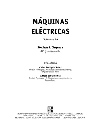 MÁQUINAS
ELÉCTRICAS
QUINTA EDICIÓN
Stephen J. Chapman
BAE Systems Australia
Revisión técnica
Carlos Rodríguez Pérez
Instituto Tecnológico y de Estudios Superiores de Monterrey,
Campus Estado de México
Alfredo Santana Díaz
Instituto Tecnológico y de Estudios Superiores de Monterrey,
Campus Toluca
MÉXICO • BOGOTÁ • BUENOS AIRES • CARACAS • GUATEMALA • MADRID • SAO PAULO
NUEVA YORK • SAN JUAN • SANTIAGO • AUCKLAND • LONDRES • MILÁN
MONTREAL • NUEVA DELHI • SAN FRANCISCO • SINGAPUR • ST. LOUIS • SIDNEY • TORONTO
00_Chapman Prelim.indd iii
00_Chapman Prelim.indd iii 31/12/69 18:05:29
31/12/69 18:05:29
 