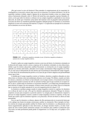 1.4 El campo magnético 21
¿Por qué ocurre la curva de histéresis? Para entender el comportamiento de los materiales fe-
rromagnéticos es necesario conocer algo acerca de su estructura. Los átomos del hierro y los de los
materiales similares (cobalto, níquel y algunas de sus aleaciones) tienden a tener sus campos mag-
néticos fuertemente alineados entre sí. Dentro del metal hay unas pequeñas regiones llamadas do-
minios, en las que todos los átomos se alinean con sus campos magnéticos apuntando en una misma
dirección, de modo que el dominio actúa dentro del material como un pequeño imán permanente.
Una pieza de hierro no manifiesta polaridad magnética definida porque los dominios se encuentran
dispuestos al azar en la estructura del material. La figura 1-12 representa un ejemplo de la estructura
de los dominios en un trozo de hierro.
FIGURA 1-12 a) Dominios magnéticos orientados al azar. b) Dominios magnéticos alineados en
presencia de un campo magnético externo.
b)
a)
Cuando se aplica un campo magnético externo a este trozo de hierro, los dominios orientados en
la dirección del campo exterior crecen a expensas de los dominios orientados en otras direcciones,
debido a que los átomos adyacentes cambian físicamente su orientación con el campo magnético
aplicado. Los átomos adicionales, alineados con el campo, incrementan el flujo magnético en el hie-
rro, lo cual causa el alineamiento de más átomos que incrementan la intensidad del campo magnéti-
co. Este efecto de retroalimentación positiva es la causa de que el hierro adquiera una permeabilidad
mayor que el aire.
A medida que el campo magnético externo se fortalece, dominios completos alineados en otras
direcciones se orientan como una unidad para alinearse con el campo. Por último, cuando casi todos
los átomos y dominios en el hierro se han alineado con el campo externo, el incremento de la fuerza
magnetomotriz puede ocasionar tan sólo un aumento de flujo igual al que ocurriría en el espacio li-
bre (es decir, cuando todos los dominios se encuentran alineados, ya no habrá más retroalimentación
para reforzar el campo). En este momento, el hierro estará saturado con el flujo. Ésta es la situación
que se muestra en la región saturada de la curva de magnetización de la figura 1-10.
La histéresis se produce porque cuando el campo magnético exterior se suprime, los dominios
no se ubican de nuevo al azar. ¿Por qué los dominios permanecen alineados? Porque los átomos
requieren energía para recuperar su posición anterior. La energía para el alineamiento original la
proveyó el campo magnético exterior; cuando el campo magnético exterior se suprime, no hay una
fuente que ayude a que los dominios regresen a sus posiciones. El trozo de hierro es ahora un imán
permanente.
Una vez que los dominios se alinean, algunos de ellos permanecerán en esa posición hasta que
se les aplique una fuente de energía externa para cambiar su orientación. Otros ejemplos de fuen-
tes externas de energía que pueden cambiar los límites entre los dominios o su alineamiento son la
fuerza magnetomotriz aplicada en otras direcciones, un choque mecánico fuerte y el calor. Cual-
quiera de estos eventos puede suministrar energía a los dominios para cambiar su alineación (por
esta razón, un imán permanente puede perder su magnetismo si se le deja caer, se le golpea o se le
calienta).
01_Chapman 01.indd 21
01_Chapman 01.indd 21 10/10/11 12:33:31
10/10/11 12:33:31
 