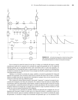 8.9 El sistema Ward-Leonard y los controladores de velocidad en estado sólido 381
En un sistema de control de motor de este tipo, el voltaje en el inducido del motor se puede
controlar por medio de la variación de la corriente de campo del generador de cd. El voltaje del
inducido permite que la velocidad del motor varíe suavemente entre un valor muy pequeño y la
velocidad base. La velocidad del motor se puede ajustar a un valor por arriba de la velocidad base
al reducir la corriente de campo del motor. Con un arreglo tan flexible se puede lograr el control de
velocidad total de un motor.
Además, si se invierte la corriente de campo, también se invertirá la polaridad del voltaje del
inducido del generador. Esto invertirá la dirección de rotación del motor. Por lo tanto, es posible
obtener un amplio intervalo de variación de la velocidad en cualquier dirección de rotación con un
sistema de control de motor de cd Ward-Leonard.
Otra ventaja del sistema Ward-Leonard es que puede “regenerar” o regresar la energía de mo-
vimiento de la máquina a las líneas de suministro. Si se utiliza el motor de cd de un sistema Ward-
Leonard para subir una carga pesada y luego bajarla, cuando la carga desciende el motor de cd actúa
como generador y suministra potencia de regreso al sistema de potencia. De esta manera se puede
recuperar mucha de la energía que se requiere para levantar la carga en primera instancia, lo cual
reduce los costos de operación generales de la máquina.
En la figura 8-34 se muestran los posibles métodos de operación de la máquina de cd en el
diagrama par-velocidad. Cuando el motor gira en su dirección normal y suministra un par en la
dirección de rotación, opera en el primer cuadrante de la figura. Si se invierte la corriente de campo
del generador, se invertirá el voltaje de las terminales del generador que a su vez invertirá el vol-
Rarran
M
Arranque
Parada
F4
F3
Rajus RF LF
EA
M
SC
PC SC
M
1AR
2AR
1A
2A
3A
PC
1A
M
2A 3A
F2
F1
+ –
3AR
a)
2AR
1AR
3AR
+ –
FIGURA 8-32 a) Circuito de arranque de un motor de cd que utiliza
relés sensores de contratensión para eliminar el resistor de arranque.
b) Corriente del inducido en un motor de cd durante el arranque.
b)
t
IA
t1 t2 t3
1 A
700 A
350 A
2 A 3 A
08_Chapman 08.indd 381
08_Chapman 08.indd 381 10/10/11 13:25:07
10/10/11 13:25:07
 
