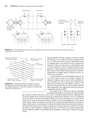 382 CAPÍTULO 8 Motores y generadores de corriente directa
taje del inducido del motor. Cuando se invierte el voltaje
del inducido y no se cambia la corriente de campo del mo-
tor, se invierten tanto el par como la velocidad del motor
y la máquina opera como motor en el tercer cuadrante del
diagrama. Si sólo se invierte el par o la velocidad del motor
y la otra cantidad no se altera, la máquina funciona como
generador y regresa potencia al sistema de potencia de cd.
Puesto que el sistema Ward-Leonard permite la rotación y
regeneración en cualquier sentido, se llama sistema de con-
trol de cuatro cuadrantes.
Las desventajas de un sistema Ward-Leonard son ob-
vias. Una es que el usuario se ve forzado a comprar tres
máquinas completas con los mismos valores nominales, lo
que es bastante caro. Otra es que las tres máquinas serán
mucho menos eficientes que una. Debido a su precio y a su
eficiencia relativamente baja, el sistema Ward-Leonard ha
sido reemplazado en las aplicaciones nuevas por circuitos
controladores basados en SCR.
En la figura 8-35 se muestra un circuito controlador
de voltaje del inducido de cd sencillo. El voltaje promedio
que se aplica al inducido del motor, y por lo tanto la velocidad promedio del motor, dependen de la
fracción de tiempo en que se aplica el voltaje que se proporciona al inducido. A su vez, esto depende
de la fase relativa en la que se encienden los SCR en el circuito rectificador. Este circuito en par-
ticular sólo es capaz de suministrar voltaje al inducido con una sola polaridad, por lo que sólo se
puede invertir la dirección del motor por medio de la conmutación de polaridad de su conexión de
campo. Nótese que no es posible que la corriente del inducido fluya hacia afuera del terminal po-
sitivo del motor, puesto que la corriente no puede fluir de regreso a través de un SCR. Por lo tanto,
este motor no puede regenerar y cualquier energía que se le suministre no se puede recuperar. Este
tipo de circuito de control es un controlador de dos cuadrantes, como el que se muestra en la figura
8-35b).
FIGURA 8-33 a) Sistema Ward-Leonard para controlar la velocidad de un motor de cd. b) Circuito para producir corriente de campo en
un generador de cd y un motor de cd.
a)
Generador de cd Motor de cd
IF2
IA1
RF2
RA2
R
v
A1
m
LF2
Rectificador trifásico
y circuito de control
+
–
+
–
IA2
IF1
RF1 LF1
EA1 EA2
VT1 VT2
Rectificador trifásico
y circuito de control
Motor trifásico
(de inducción o
síncrono)
+ +
b)
Interruptor para
invertir las conexiones
de potencia
Entrada de potencia trifásica
Potencia de
salida de cd
D1
D2
D3
D4
D5
D6
+ –
+ –
FIGURA 8-34 Intervalo de operación de un sistema de control de
motor Ward-Leonard. El motor puede operar como motor en dirección
hacia adelante (cuadrante 1) o hacia atrás (cuadrante 3) y también puede
regenerar en los cuadrantes 2 y 4.
m
ind
Curvas
par-velocidad
Operación como motor
( y normales)
Operación como motor
(tanto como invertidos)
Operación del generador
t v
t v
t v
v
t
t
v
( invertido y normal)
t v
Operación como generador
( normal y invertida)
VT
f
–
––
K
ind
–
m
–
08_Chapman 08.indd 382
08_Chapman 08.indd 382 10/10/11 13:25:08
10/10/11 13:25:08
 