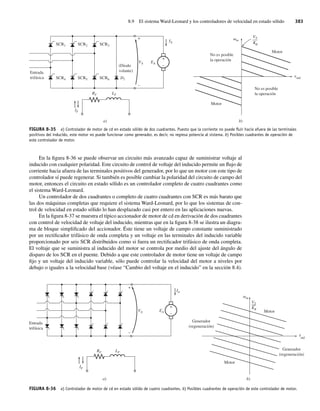 8.9 El sistema Ward-Leonard y los controladores de velocidad en estado sólido 383
En la figura 8-36 se puede observar un circuito más avanzado capaz de suministrar voltaje al
inducido con cualquier polaridad. Este circuito de control de voltaje del inducido permite un flujo de
corriente hacia afuera de las terminales positivos del generador, por lo que un motor con este tipo de
controlador sí puede regenerar. Si también es posible cambiar la polaridad del circuito de campo del
motor, entonces el circuito en estado sólido es un controlador completo de cuatro cuadrantes como
el sistema Ward-Leonard.
Un controlador de dos cuadrantes o completo de cuatro cuadrantes con SCR es más barato que
las dos máquinas completas que requiere el sistema Ward-Leonard, por lo que los sistemas de con-
trol de velocidad en estado sólido lo han desplazado casi por entero en las aplicaciones nuevas.
En la figura 8-37 se muestra el típico accionador de motor de cd en derivación de dos cuadrantes
con control de velocidad de voltaje del inducido, mientras que en la figura 8-38 se ilustra un diagra-
ma de bloque simplificado del accionador. Éste tiene un voltaje de campo constante suministrado
por un rectificador trifásico de onda completa y un voltaje en las terminales del inducido variable
proporcionado por seis SCR distribuidos como si fuera un rectificador trifásico de onda completa.
El voltaje que se suministra al inducido del motor se controla por medio del ajuste del ángulo de
disparo de los SCR en el puente. Debido a que este controlador de motor tiene un voltaje de campo
fijo y un voltaje del inducido variable, sólo puede controlar la velocidad del motor a niveles por
debajo o iguales a la velocidad base (véase “Cambio del voltaje en el inducido” en la sección 8.4).
FIGURA 8-35 a) Controlador de motor de cd en estado sólido de dos cuadrantes. Puesto que la corriente no puede ﬂuir hacia afuera de las terminales
positivos del inducido, este motor no puede funcionar como generador, es decir, no regresa potencia al sistema. b) Posibles cuadrantes de operación de
este controlador de motor.
b)
No es posible
la operación
No es posible
la operación
m
ind
Motor
Motor
V
t
v T
f
–
––
K
a)
IF
RF LF
+
–
IA
VA EA
SCR1 SCR2 SCR3
SCR4 SCR5 SCR6
Entrada
trifásica
(Diodo
volante)
+
–
D1
FIGURA 8-36 a) Controlador de motor de cd en estado sólido de cuatro cuadrantes. b) Posibles cuadrantes de operación de este controlador de motor.
b)
K
VT
ind
m
Generador
(regeneración)
Generador
(regeneración)
Motor
Motor
t
a)
+
–
+
–
RF LF
VA EA
IA
IF
Entrada
trifásica
08_Chapman 08.indd 383
08_Chapman 08.indd 383 10/10/11 13:25:08
10/10/11 13:25:08
 