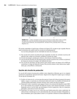 384 CAPÍTULO 8 Motores y generadores de corriente directa
El circuito controlador es igual al que se ilustra en la figura 8-35, excepto en que se puede observar
tanto la electrónica de control como los circuitos de retroalimentación.
Las secciones principales de este controlador de motor de cd incluyen:
1. Una sección del circuito de protección para resguardar al motor de corrientes excesivas del
inducido, bajo voltaje en el terminal y pérdida de corriente de campo.
2. Circuito de arranque y parada para conectar y desconectar el motor de la línea.
3. Una sección de electrónica de alta potencia para convertir la potencia de ca trifásica en potencia
de cd para los circuitos de campo y del inducido del motor.
4. Una sección de electrónica de baja potencia para generar pulsos de disparo de los SCR que
suministran el voltaje del inducido al motor. Esta sección contiene varias subsecciones impor-
tantes que se describirán a continuación.
Sección del circuito de protección
La sección del circuito de protección combina varios dispositivos diferentes que en su conjunto
garantizan la seguridad de operación del motor. Algunos de los dispositivos típicos que se incluyen
en este tipo de accionador son:
1. Fusibles de limitación de corriente para desconectar el motor de la línea de potencia de manera
rápida y segura si se presenta un cortocircuito dentro del motor. Los fusibles de limitación de
corriente pueden interrumpir corrientes de hasta varios cientos de miles de amperes.
2. Disparador estático instantáneo para apagar el motor si la corriente del inducido excede 300%
de su valor nominal. Si la corriente del inducido excede el valor máximo permitido, el circuito
disparador activa el relé de falla, que desenergiza el relé de operación y abre los contactores
principales y desconecta el motor de la línea.
3. Disparador de tiempo inverso por sobrecarga que brinda protección contra condiciones de
sobrecorriente sostenida que no es lo suficientemente alta como para encender el disparador es-
tático instantáneo, pero sí para dañar el motor si se le permite continuar en forma indefinida. El
FIGURA 8-37 a) Típico controlador de motor de cd en derivación en estado sólido. b) Vista en detalle
del tablero del circuito de la electrónica de baja potencia que muestra los ajustes de los límites de
corriente, tasa de aceleración, tasa de desaceleración, velocidad mínima y velocidad máxima. (Cortesía de
MagneTek, Inc.)
a) b)
08_Chapman 08.indd 384
08_Chapman 08.indd 384 10/10/11 13:25:08
10/10/11 13:25:08
 