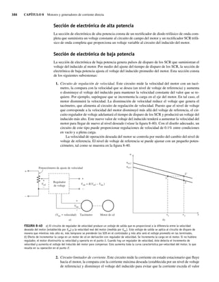 386 CAPÍTULO 8 Motores y generadores de corriente directa
Sección de electrónica de alta potencia
La sección de electrónica de alta potencia consta de un rectificador de diodo trifásico de onda com-
pleta que suministra un voltaje constante al circuito de campo del motor y un rectificador SCR trifá-
sico de onda completa que proporciona un voltaje variable al circuito del inducido del motor.
Sección de electrónica de baja potencia
La sección de electrónica de baja potencia genera pulsos de disparo de los SCR que suministran el
voltaje del inducido al motor. Por medio del ajuste del tiempo de disparo de los SCR, la sección de
electrónica de baja potencia ajusta el voltaje del inducido promedio del motor. Esta sección consta
de los siguientes subsistemas:
1. Circuito de regulación de velocidad. Este circuito mide la velocidad del motor con un tacó-
metro, la compara con la velocidad que se desea (un nivel de voltaj