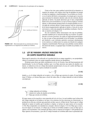 22 CAPÍTULO 1 Introducción a los principios de las máquinas
Como se ha visto, para cambiar la posición de los dominios se
requiere de energía, esto origina cierto tipo de pérdidas de energía
en todas las máquinas y transformadores. Las pérdidas por histére-
sis en el núcleo del hierro corresponden a la energía que se necesita
para reorientar los dominios durante cada ciclo de corriente alterna
aplicada al núcleo. Se puede demostrar que el área comprendida
dentro de la curva de histéresis, la cual se forma al aplicar corriente
alterna, es directamente proporcional a la energía perdida en un ci-
clo dado de corriente alterna. Cuanto menores sean las variaciones
de la fuerza magnetomotriz aplicada al núcleo, el área de la curva
será menor y serán más pequeñas las pérdidas resultantes. Este he-
cho se muestra en la figura 1-13.
En este momento deben mencionarse otro tipo de pérdidas,
causadas también por la variación del flujo en el núcleo: las pérdi-
das por corrientes parásitas, las cuales se explicarán posteriormen-
te, una vez que se haya presentado la ley de Faraday. Las pérdidas
por histéresis y por corrientes parásitas ocasionan calentamiento
en los núcleos y se deben tener en cuenta en el diseño de cualquier
máquina o transformador. Puesto que estas pérdidas ocurren dentro
del metal del núcleo, se agrupan bajo el nombre de pérdidas en el
núcleo.
1.5 LEY DE FARADAY: VOLTAJE INDUCIDO POR
UN CAMPO MAGNÉTICO VARIABLE
Hasta aquí la atención se ha enfocado en la producción de un campo magnético y sus propiedades.
Ahora se examinará cómo un campo magnético puede afectar sus alrededores.
El primer gran efecto que debe considerarse es la ley de Faraday, base del funcionamiento del
transformador. La ley de Faraday establece que si un flujo atraviesa una espira de alambre con-
ductor, se inducirá en ésta un voltaje directamente proporcional a la tasa de cambio del flujo con
respecto al tiempo. Esto se expresa mediante la ecuación
eind ⫽ ⫺
d␾
dt
(1-35)
donde eind es el voltaje inducido en la espira y f es el flujo que atraviesa la espira. Si una bobina
tiene N vueltas y el mismo flujo pasa a través de todas ellas, el voltaje inducido en toda la bobina
está dado por
eind N
d
dt
(1-36)
donde
eind 5 voltaje inducido en la bobina
N 5 número de vueltas de alambre en la bobina
f 5 flujo que circula en la bobina
El signo menos en la ecuación es una expresión de la ley de Lenz, la cual establece que la dirección
del voltaje inducido en la bobina es tal que si los extremos de ésta estuvieran en cortocircuito, se
produciría en ella una corriente que generaría un flujo opuesto al flujo inicial. Puesto que el voltaje
inducido se opone al cambio que lo produce u origina, se incluye un signo menos en la ecuación
(1-36). Para comprender con claridad este concepto, observe la figura 1-14. Si el flujo que se mues-
tra en la figura se incrementa, el voltaje que se forma en la bobina tenderá a crear un flujo que se
opone a este incremento. Una corriente que fluya como se muestra en la figura 1-14b) producirá ese
flujo opuesto al incremento, y por ello el voltaje formado en la bobina debe tener la polaridad ade-
FIGURA 1-13 Efecto del tamaño de las variaciones de la fuerza
magnetomotriz en la magnitud de las pérdidas por histéresis.
F (o H)
Área pérdida por histéresis
(o
f B)
01_Chapman 01.indd 22
01_Chapman 01.indd 22 10/10/11 12:33:31
10/10/11 12:33:31
 