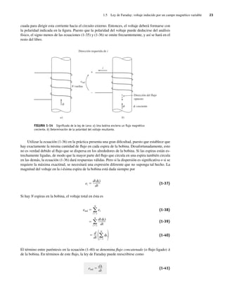 1.5 Ley de Faraday: voltaje inducido por un campo magnético variable 23
cuada para dirigir esta corriente hacia el circuito externo. Entonces, el voltaje deberá formarse con
la polaridad indicada en la figura. Puesto que la polaridad del voltaje puede deducirse del análisis
físico, el signo menos de las ecuaciones (1-35) y (1-36) se omite frecuentemente, y así se hará en el
resto del libro.
N vueltas
f
f
f
i
eind
Dirección del flujo
opuesto
creciente
Dirección requerida de i
b)
a)
+
–
FIGURA 1-14 Signiﬁcado de la ley de Lenz: a) Una bobina encierra un ﬂujo magnético
creciente. b) Determinación de la polaridad del voltaje resultante.
Utilizar la ecuación (1-36) en la práctica presenta una gran dificultad, puesto que establece que
hay exactamente la misma cantidad de flujo en cada espira de la bobina. Desafortunadamente, esto
no es verdad debido al flujo que se dispersa en los alrededores de la bobina. Si las espiras están es-
trechamente ligadas, de modo que la mayor parte del flujo que circula en una espira también circula
en las demás, la ecuación (1-36) dará respuestas válidas. Pero si la dispersión es significativa o si se
requiere la máxima exactitud, se necesitará una expresión diferente que no suponga tal hecho. La
magnitud del voltaje en la i-ésima espira de la bobina está dada siempre por
ei
d( i)
dt
(1-37)
Si hay N espiras en la bobina, el voltaje total en ésta es
eind ei
d( i)
dt
N
i 1
N
i 1
(1-38)
(1-39)
⫽ ␾i冣
冢兺
N
i⫽1
d
dt
(1-40)
El término entre paréntesis en la ecuación (1-40) se denomina flujo concatenado (o flujo ligado) l
de la bobina. En términos de este flujo, la ley de Faraday puede reescribirse como
eind
d
dt
(1-41)
01_Chapman 01.indd 23
01_Chapman 01.indd 23 10/10/11 12:33:32
10/10/11 12:33:32
 