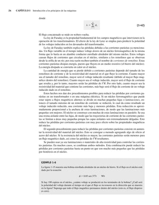 24 CAPÍTULO 1 Introducción a los principios de las máquinas
donde
i
N
i 1
(1-42)
El flujo concatenado se mide en webers-vuelta.
La ley de Faraday es la propiedad fundamental de los campos magnéticos que intervienen en la
operación de los transformadores. El efecto de la ley de Lenz se emplea para predecir la polaridad
de los voltajes inducidos en los devanados del transformador.
La ley de Faraday también explica las pérdidas debidas a las corrientes parásitas ya menciona-
das. Un flujo variable en el tiempo induce voltaje dentro de un núcleo ferromagnético de la misma
forma que lo haría en un alambre conductor enrollado alrededor del mismo núcleo. Estos voltajes
causan flujos de corrientes que circulan en el núcleo, similares a los remolinos que se observan
desde la orilla de un río; por esta razón reciben también el nombre de corrientes de remolino. Estas
corrientes parásitas disipan energía, puesto que fluyen en un medio resistivo (el hierro del núcleo).
La energía disipada se convierte en calor en el núcleo.
La cantidad de energía que se pierde debido a corrientes parásitas depende del tamaño de los
remolinos de corriente y de la resistividad del material en el que fluye la corriente. Cuanto mayor
sea el tamaño del remolino, mayor será el voltaje inducido resultante (debido al mayor flujo mag-
nético dentro del remolino). Cuanto mayor sea el voltaje inducido, mayor será el flujo de corriente
que resulta y, por lo tanto, mayores serán las pérdidas de I2
R. Por otro lado, cuanto mayor sea la
resistividad del material que contiene las corrientes, más bajo será el flujo de corriente de un voltaje
inducido dado en el remolino.
Estos hechos nos dan dos procedimientos posibles para reducir las pérdidas por corrientes pa-
rásitas en un transformador o en una máquina eléctrica. Si un núcleo ferromagnético que puede
estar sujeto a flujos magnéticos alternos se divide en muchas pequeñas fajas o laminaciones, en-
tonces el tamaño máximo de un remolino de corriente se reducirá, lo cual da como resultado un
voltaje inducido reducido, una corriente más baja y menores pérdidas. Esta reducción es aproxi-
madamente proporcional a la anchura de estas laminaciones, de modo que las laminaciones más
pequeñas son mejores. El núcleo se construye con muchas de estas laminaciones en paralelo. Se usa
una resina aislante entre las fajas, de modo que las trayectorias de corriente de las corrientes parási-
tas se limitan a áreas muy pequeñas porque las capas aislantes son extremadamente delgadas. Esto
reduce las pérdidas por corrientes parásitas con muy poco efecto sobre las propiedades magnéticas
del núcleo.
El segundo procedimiento para reducir las pérdidas por corrientes parásitas consiste en aumen-
tar la resistividad del material del núcleo. Esto se consigue a menudo agregando algo de silicio al
acero del núcleo. Si la resistencia del núcleo es mayor, las corrientes parásitas serán menores para
un flujo magnético dado, así como las pérdidas de I2
R resultantes.
Se pueden usar ya sea laminaciones o materiales de alta resistividad para controlar las corrien-
tes parásitas. En muchos casos, se combinan ambos métodos. Esta combinación puede reducir las
pérdidas por corrientes parásitas hasta un punto en que son mucho más pequeñas que las pérdidas
por histéresis en el núcleo.
EJEMPLO 1-6
La figura 1-15 muestra una bobina enrollada alrededor de un núcleo de hierro. Si el flujo en el núcleo está
dado por la ecuación
f 5 0.05 sen 377t Wb
Si hay 100 espiras en el núcleo, ¿cuánto voltaje se producirá en los terminales de la bobina? ¿Cuál será
la polaridad del voltaje durante el tiempo en el que el flujo se incremente en la dirección que se muestra
en la figura? Suponga que todo el flujo magnético permanece dentro del núcleo (esto es, el flujo disperso
es cero).
01_Chapman 01.indd 24
01_Chapman 01.indd 24 10/10/11 12:33:33
10/10/11 12:33:33
 