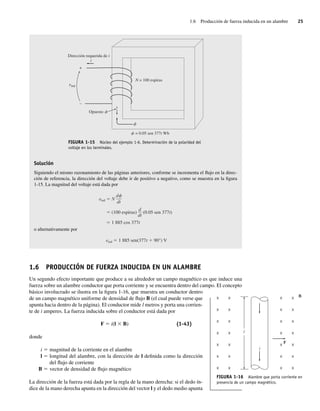 1.6 Producción de fuerza inducida en un alambre 25
N = 100 espiras
Dirección requerida de i
i
Opuesto
+
–
eind
= 0.05 sen 377t Wb
f
f
f
FIGURA 1-15 Núcleo del ejemplo 1-6. Determinación de la polaridad del
voltaje en los terminales.
Solución
Siguiendo el mismo razonamiento de las páginas anteriores, conforme se incrementa el flujo en la direc-
ción de referencia, la dirección del voltaje debe ir de positivo a negativo, como se muestra en la figura
1-15. La magnitud del voltaje está dada por
eind N
(100 espiras) (0.05 sen 377t)
1.885 cos 377t
d
dt
d
dt
o alternativamente por
eind 1.885 sen(377t 90°) V
1.6 PRODUCCIÓN DE FUERZA INDUCIDA EN UN ALAMBRE
Un segundo efecto importante que produce a su alrededor un campo magnético es que induce una
fuerza sobre un alambre conductor que porta corriente y se encuentra dentro del campo. El concepto
básico involucrado se ilustra en la figura 1-16, que muestra un conductor dentro
de un campo magnético uniforme de densidad de flujo B (el cual puede verse que
apunta hacia dentro de la página). El conductor mide l metros y porta una corrien-
te de i amperes. La fuerza inducida sobre el conductor está dada por
F 5 i(l 3 B) (1-43)
donde
i 5 magnitud de la corriente en el alambre
l 5 longitud del alambre, con la dirección de l definida como la dirección
del flujo de corriente
B 5 vector de densidad de flujo magnético
La dirección de la fuerza está dada por la regla de la mano derecha: si el dedo ín-
dice de la mano derecha apunta en la dirección del vector l y el dedo medio apunta
F
B
×
×
×
×
×
×
×
×
×
×
×
×
×
×
×
×
×
×
×
×
×
×
×
×
×
×
×
×
i
l
FIGURA 1-16 Alambre que porta corriente en
presencia de un campo magnético.
01_Chapman 01.indd 25
01_Chapman 01.indd 25 10/10/11 12:33:33
10/10/11 12:33:33
 