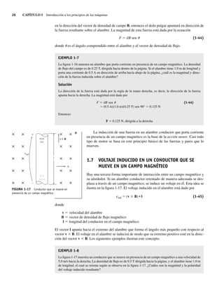 26 CAPÍTULO 1 Introducción a los principios de las máquinas
en la dirección del vector de densidad de campo B, entonces el dedo pulgar apuntará en dirección de
la fuerza resultante sobre el alambre. La magnitud de esta fuerza está dada por la ecuación
F 5 ilB sen u (1-44)
donde u es el ángulo comprendido entre el alambre y el vector de densidad de flujo.
EJEMPLO 1-7
La figura 1-16 muestra un alambre que porta corriente en presencia de un campo magnético. La densidad
de flujo del campo es de 0.25 T, dirigida hacia dentro de la página. Si el alambre tiene 1.0 m de longitud y
porta una corriente de 0.5 A en dirección de arriba hacia abajo de la página, ¿cuál es la magnitud y direc-
ción de la fuerza inducida sobre el alambre?
Solución
La dirección de la fuerza está dada por la regla de la mano derecha, es decir, la dirección de la fuerza
apunta hacia la derecha. La magnitud está dada por
F 5 ilB sen u (1-44)
5 (0.5 A)(1.0 m)(0.25 T) sen 90° 5 0.125 N
Entonces
F 5 0.125 N, dirigida a la derecha
La inducción de una fuerza en un alambre conductor que porta corriente
en presencia de un campo magnético es la base de la acción motor. Casi todo
tipo de motor se basa en este principio básico de las fuerzas y pares que lo
mueven.
1.7 VOLTAJE INDUCIDO EN UN CONDUCTOR QUE SE
MUEVE EN UN CAMPO MAGNÉTICO
Hay una tercera forma importante de interacción entre un campo magnético y
su alrededor. Si un alambre conductor orientado de manera adecuada se des-
plaza a través de un campo magnético, se induce un voltaje en él. Esta idea se
ilustra en la figura 1-17. El voltaje inducido en el alambre está dado por
eind 5 (v 3 B) • l (1-45)
donde
v 5 velocidad del alambre
B 5 vector de densidad de flujo magnético
l 5 longitud del conductor en el campo magnético
El vector l apunta hacia el extremo del alambre que forma el ángulo más pequeño con respecto al
vector v 3 B. El voltaje en el alambre se inducirá de modo que su extremo positivo esté en la direc-
ción del vector v 3 B. Los siguientes ejemplos ilustran este concepto.
EJEMPLO 1-8
La figura 1-17 muestra un conductor que se mueve en presencia de un campo magnético a una velocidad de
5.0 m/s hacia la derecha. La densidad de flujo es de 0.5 T dirigida hacia la página, y el alambre tiene 1.0 m
de longitud, el cual se orienta según se observa en la figura 1-17. ¿Cuáles son la magnitud y la polaridad
del voltaje inducido resultante?
B
v
v B
+++
++
– –
– – –
–
+
×
l
× ×
× ×
× ×
× ×
× ×
× ×
× ×
× ×
× ×
× ×
eind
FIGURA 1-17 Conductor que se mueve en
presencia de un campo magnético.
01_Chapman 01.indd 26
01_Chapman 01.indd 26 10/10/11 12:33:34
10/10/11 12:33:34
 