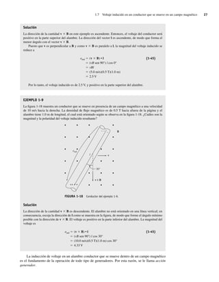 1.7 Voltaje inducido en un conductor que se mueve en un campo magnético 27
Solución
La dirección de la cantidad v 3 B en este ejemplo es ascendente. Entonces, el voltaje del conductor será
positivo en la parte superior del alambre. La dirección del vector l es ascendente, de modo que forma el
menor ángulo con el vector v 3 B.
Puesto que v es perpendicular a B y como v 3 B es paralelo a l, la magnitud del voltaje inducido se
reduce a
eind 5 (v 3 B) • l (1-45)
5 (vB sen 90°) l cos 0°
5 vBl
5 (5.0 m/s)(0.5 T)(1.0 m)
5 2.5 V
Por lo tanto, el voltaje inducido es de 2.5 V, y positivo en la parte superior del alambre.
EJEMPLO 1-9
La figura 1-18 muestra un conductor que se mueve en presencia de un campo magnético a una velocidad
de 10 m/s hacia la derecha. La densidad de flujo magnético es de 0.5 T hacia afuera de la página y el
alambre tiene 1.0 m de longitud, el cual está orientado según se observa en la figura 1-18. ¿Cuáles son la
magnitud y la polaridad del voltaje inducido resultante?
v
30°
B
v B
++ +
– – –
×
eind
l
FIGURA 1-18 Conductor del ejemplo 1-9.
Solución
La dirección de la cantidad v 3 B es descendente. El alambre no está orientado en una línea vertical; en
consecuencia, escoja la dirección de l como se muestra en la figura, de modo que forme el ángulo mínimo
posible con la dirección de v 3 B. El voltaje es positivo en la parte inferior del alambre. La magnitud del
voltaje es
eind 5 (v 3 B) • l (1-45)
5 (vB sen 90°) l cos 30°
5 (10.0 m/s)(0.5 T)(1.0 m) cos 30°
5 4.33 V
La inducción de voltaje en un alambre conductor que se mueve dentro de un campo magnético
es el fundamento de la operación de todo tipo de generadores. Por esta razón, se le llama acción
generador.
01_Chapman 01.indd 27
01_Chapman 01.indd 27 10/10/11 12:33:34
10/10/11 12:33:34
 