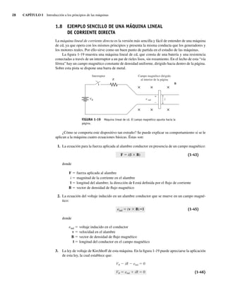 28 CAPÍTULO 1 Introducción a los principios de las máquinas
1.8 EJEMPLO SENCILLO DE UNA MÁQUINA LINEAL
DE CORRIENTE DIRECTA
La máquina lineal de corriente directa es la versión más sencilla y fácil de entender de una máquina
de cd, ya que opera con los mismos principios y presenta la misma conducta que los generadores y
los motores reales. Por ello sirve como un buen punto de partida en el estudio de las máquinas.
La figura 1-19 muestra una máquina lineal de cd, que consta de una batería y una resistencia
conectadas a través de un interruptor a un par de rieles lisos, sin rozamiento. En el lecho de esta “vía
férrea” hay un campo magnético constante de densidad uniforme, dirigido hacia dentro de la página.
Sobre esta pista se dispone una barra de metal.
Campo magnético dirigido
al interior de la página
B
l
Interruptor
R
e ind
VB
× × ×
× × ×
+
–
FIGURA 1-19 Máquina lineal de cd. El campo magnético apunta hacia la
página.
¿Cómo se comporta este dispositivo tan extraño? Se puede explicar su comportamiento si se le
aplican a la máquina cuatro ecuaciones básicas. Éstas son:
1. La ecuación para la fuerza aplicada al alambre conductor en presencia de un campo magnético:
F 5 i(l 3 B) (1-43)
donde
F 5 fuerza aplicada al alambre
i 5 magnitud de la corriente en el alambre
l 5 longitud del alambre; la dirección de l está definida por el flujo de corriente
B 5 vector de densidad de flujo magnético
2. La ecuación del voltaje inducido en un alambre conductor que se mueve en un campo magné-
tico:
eind 5 (v 3 B) • l (1-45)
donde
eind 5 voltaje inducido en el conductor
v 5 velocidad en el alambre
B 5 vector de densidad de flujo magnético
l 5 longitud del conductor en el campo magnético
3. La ley de voltaje de Kirchhoff de esta máquina. En la figura 1-19 puede apreciarse la aplicación
de esta ley, la cual establece que:
VB iR eind 0
VB eind iR 0 (1-46)
01_Chapman 01.indd 28
01_Chapman 01.indd 28 10/10/11 12:33:34
10/10/11 12:33:34
 