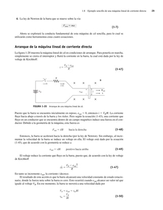 1.8 Ejemplo sencillo de una máquina lineal de corriente directa 29
4. La ley de Newton de la barra que se mueve sobre la vía:
Fneta ma
(1-7)
Ahora se explorará la conducta fundamental de esta máquina de cd sencilla, para lo cual se
utilizarán como herramientas estas cuatro ecuaciones.
Arranque de la máquina lineal de corriente directa
La figura 1-20 muestra la máquina lineal de cd en condiciones de arranque. Para ponerla en marcha,
simplemente se cierra el interruptor y fluirá la corriente en la barra, la cual está dada por la ley de
voltaje de Kirchhoff:
i
VB eind
R (1-47)
FIGURA 1-20 Arranque de una máquina lineal de cd.
B
l
R
eind
Find
v
VB
× × ×
× × ×
+
–
i (t)
t = 0
Puesto que la barra se encuentra inicialmente en reposo, eind 5 0, entonces i 5 VB/R. La corriente
fluye hacia abajo a través de la barra y los rieles. Pero según la ecuación (1-43), una corriente que
fluye en un conductor que se encuentra dentro de un campo magnético induce una fuerza en el con-
ductor. Debido a la geometría de la máquina, esta fuerza es
Find ilB hacia la derecha (1-48)
Entonces, la barra se acelerará hacia la derecha (por la ley de Newton). Sin embargo, al incre-
mentar la velocidad de la barra se induce un voltaje en ella. El voltaje está dado por la ecuación
(1-45), que de acuerdo con la geometría se reduce a
eind vBl positivo hacia arriba (1-49)
El voltaje reduce la corriente que fluye en la barra, puesto que, de acuerdo con la ley de voltaje
de Kirchhoff
i↓ ⫽
VB ⫺ eind↑
R
(1-47)
En tanto se incremente eind, la corriente i decrece.
El resultado de esta acción es que la barra alcanzará una velocidad constante de estado estacio-
nario, donde la fuerza neta sobre la barra es cero. Esto ocurrirá cuando eind alcance un valor tal que
iguale al voltaje VB. En ese momento, la barra se moverá a una velocidad dada por
VB eind veeBl
vee
VB
Bl
(1-50)
01_Chapman 01.indd 29
01_Chapman 01.indd 29 10/10/11 12:33:35
10/10/11 12:33:35
 