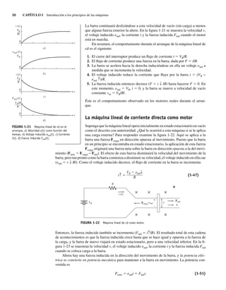 30 CAPÍTULO 1 Introducción a los principios de las máquinas
La barra continuará deslizándose a esta velocidad de vacío (sin carga) a menos
que alguna fuerza exterior la altere. En la figura 1-21 se muestra la velocidad v,
el voltaje inducido eind, la corriente i y la fuerza inducida Find cuando el motor
está en marcha.
En resumen, el comportamiento durante el arranque de la máquina lineal de
cd es el siguiente:
1. El cierre del interruptor produce un flujo de corriente i 5 VB/R.
2. El flujo de corriente produce una fuerza en la barra, dada por F 5 ilB.
3. La barra se acelera hacia la derecha induciéndose en ella un voltaje eind a
medida que se incrementa la velocidad.
4. El voltaje inducido reduce la corriente que fluye por la barra i 5 (VB −
eind ↑)/R.
5. La fuerza inducida entonces decrece (F 5 i ↓ lB) hasta hacerse F 5 0. En
este momento, eind 5 VB, i 5 0, y la barra se mueve a velocidad de vacío
constante vee 5 VB/Bl.
Éste es el comportamiento observado en los motores reales durante el arran-
que.
La máquina lineal de corriente directa como motor
Suponga que la máquina lineal opera inicialmente en estado estacionario en vacío
como el descrito con anterioridad. ¿Qué le ocurrirá a esta máquina si se le aplica
una carga externa? Para responder examine la figura 1-22. Aquí se aplica a la
barra una fuerza Fcarga en dirección opuesta al movimiento. Puesto que la barra
en un principio se encontraba en estado estacionario, la aplicación de esta fuerza
Fcarga originará una fuerza neta sobre la barra en dirección opuesta a la del movi-
miento (Fneta 5 Fcarga − Find). El efecto de esta fuerza disminuirá la velocidad del movimiento de la
barra, pero tan pronto como la barra comienza a disminuir su velocidad, el voltaje inducido en ella cae
(eind 5 v ↓ Bl). Como el voltaje inducido decrece, el flujo de corriente en la barra se incrementa:
i↑ ⫽
VB ⫺ eind↓
R
(1-47)
FIGURA 1-22 Máquina lineal de cd como motor.
B
l
R
eind
Fcarga
Find
v
VB
× × ×
× × ×
+
–
i (t)
Entonces, la fuerza inducida también se incrementa (Find 5 i↑lB). El resultado total de esta cadena
de acontecimientos es que la fuerza inducida crece hasta que se hace igual y opuesta a la fuerza de
la carga, y la barra de nuevo viajará en estado estacionario, pero a una velocidad inferior. En la fi-
gura 1-23 se muestran la velocidad v, el voltaje inducido eind, la corriente i y la fuerza inducida Find
cuando se coloca carga a la barra.
Ahora hay una fuerza inducida en la dirección del movimiento de la barra, y la potencia eléc-
trica se convierte en potencia mecánica para mantener a la barra en movimiento. La potencia con-
vertida es
Pconv 5 eindi 5 Findv (1-51)
FIGURA 1-21 Máquina lineal de cd en el
arranque. a) Velocidad v(t) como función del
tiempo. b) Voltaje inducido eind(t). c) Corriente
i(t). d) Fuerza inducida Find(t).
a)
t
t
t
t
b)
c)
0
0
0
0
d)
eind (t)
Find (t)
VB
––
Bl
VB
––
R
VBlB
––––
R
VB
v (t)
i (t)
01_Chapman 01.indd 30
01_Chapman 01.indd 30 10/10/11 12:33:36
10/10/11 12:33:36
 
