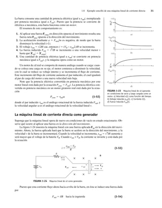 1.8 Ejemplo sencillo de una máquina lineal de corriente directa 31
La barra consume una cantidad de potencia eléctrica igual a eindi, reemplazada
por potencia mecánica igual a Findv. Puesto que la potencia se convierte de
eléctrica a mecánica, esta barra funciona como un motor.
El resumen de este comportamiento es:
1. Al aplicar una fuerza Fcarga en dirección opuesta al movimiento resulta una
fuerza neta Fneta opuesta a la dirección del movimiento.
2. La aceleración resultante a 5 Fneta/m es negativa, de modo que la barra
disminuye la velocidad (v↓).
3. El voltaje eind 5 v↓Bl cae, entonces i 5 (VB − eind↓)/R se incrementa.
4. La fuerza inducida Find 5 i↑lB se incrementa a una velocidad menor v
hasta que *Find* 5 *Fcarga*.
5. Una cantidad de potencia eléctrica igual a eindi se convierte en potencia
mecánica igual a Findv, y la máquina opera como un motor.
Un motor de cd real se comporta de manera análoga cuando se carga: cuan-
do se coloca una carga en su eje, el motor comienza a disminuir la velocidad,
con lo cual se reduce su voltaje interno y se incrementa el flujo de corriente.
Este incremento del flujo de corriente aumenta el par inducido, el cual igualará
al par de carga del motor a una nueva velocidad más baja.
Note que la potencia eléctrica convertida en potencia mecánica por este
motor lineal está dada por la ecuación Pconv 5 Findv. La potencia eléctrica con-
vertida en potencia mecánica en un motor giratorio real está dada por la ecua-
ción
Pconv 5 tindv (1-52)
donde el par inducido tind es el análogo rotacional de la fuerza inducida Find, y
la velocidad angular v es el análogo rotacional de la velocidad lineal v.
La máquina lineal de corriente directa como generador
Suponga que la máquina lineal opera de nuevo en condiciones de vacío en estado estacionario. Ob-
serve qué ocurre al aplicar una fuerza en la dirección del movimiento.
La figura 1-24 muestra la máquina lineal con una fuerza aplicada Fap en la dirección del movi-
miento. Ahora, la fuerza aplicada hará que la barra se acelere en la dirección del movimiento, y la
velocidad v de la barra se incrementará. Cuando la velocidad se incrementa, eind 5 v↑Bl aumenta y
será mayor que el voltaje de la batería VB. Cuando eind > VB, la corriente se invierte y está dada por
la ecuación
i ⫽
eind ⫺ VB
R
(1-53)
FIGURA 1-24 Máquina lineal de cd como generador.
B
l
R
e ind
VB
× × ×
× × ×
+
–
Find
Fap
v
i (t)
Puesto que esta corriente fluye ahora hacia arriba de la barra, en ésta se induce una fuerza dada
por
Find 5 ilB hacia la izquierda (1-54)
FIGURA 1-23 Máquina lineal de cd operando
en condiciones de vacío y luego cargada como un
motor. a) Velocidad v(t) como función del tiempo.
b) Voltaje inducido eind(t). c) Corriente i(t).
d) Fuerza inducida Find(t).
a)
t
t
t
t
b)
c)
0
0
0
0
d)
eind (t)
Find (t)
Fcarga
VB
––
Bl
F
––
Bl
VB
v (t)
i (t)
01_Chapman 01.indd 31
01_Chapman 01.indd 31 10/10/11 12:33:37
10/10/11 12:33:37
 