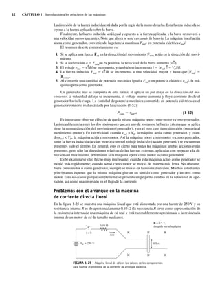 32 CAPÍTULO 1 Introducción a los principios de las máquinas
La dirección de la fuerza inducida está dada por la regla de la mano derecha. Esta fuerza inducida se
opone a la fuerza aplicada sobre la barra.
Finalmente, la fuerza inducida será igual y opuesta a la fuerza aplicada, y la barra se moverá a
una velocidad mayor que antes. Note que ahora se está cargando la batería. La máquina lineal actúa
ahora como generador, convirtiendo la potencia mecánica Findv en potencia eléctrica eindi.
El resumen de este comportamiento es:
1. Si se aplica una fuerza Fap en la dirección del movimiento, Fneta actúa en la dirección del movi-
miento.
2. Si la aceleración a 5 Fneta/m es positiva, la velocidad de la barra aumenta (v↑).
3. El voltaje eind 5 v↑Bl se incrementa, y también se incrementa i 5 (eind ↑ − VB)/R.
4. La fuerza inducida Find 5 i↑lB se incrementa a una velocidad mayor v hasta que *Find* 5
*Fcarga*.
5. Al convertir una cantidad de potencia mecánica igual a Findv en potencia eléctrica eindi, la má-
quina opera como generador.
Un generador real se comporta de esta forma: al aplicar un par al eje en la dirección del mo-
vimiento, la velocidad del eje se incrementa, el voltaje interno aumenta y fluye corriente desde el
generador hacia la carga. La cantidad de potencia mecánica convertida en potencia eléctrica en el
generador rotatorio real está dada por la ecuación (1-52):
Pconv 5 tindv (1-52)
Es interesante observar el hecho de que la misma máquina opere como motor y como generador.
La única diferencia entre las dos opciones es que, en uno de los casos, la fuerza externa que se aplica
tiene la misma dirección del movimiento (generador), y en el otro caso tiene dirección contraria al
movimiento (motor). En electricidad, cuando eind > VB, la máquina actúa como generador, y cuan-
do eind < VB, la máquina actúa como motor. Así la máquina opere como motor o como generador,
tanto la fuerza inducida (acción motriz) como el voltaje inducido (acción generatriz) se encuentran
presentes todo el tiempo. En general, esto es cierto para todas las máquinas: ambas acciones están
presentes, pero sólo las direcciones relativas de las fuerzas externas, aplicadas con respecto a la di-
rección del movimiento, determinan si la máquina opera como motor o como generador.
Debe examinarse otro hecho muy interesante: cuando esta máquina actuó como generador se
movió más rápidamente; cuando actuó como motor se movió de manera más lenta. No obstante,
fuera como motor o como generador, siempre se movió en la misma dirección. Muchos estudiantes
principiantes esperan que la misma máquina gire en un sentido como generador y en otro como
motor. Esto no ocurre porque simplemente se presenta un pequeño cambio en la velocidad de ope-
ración, así como una inversión en el flujo de la corriente.
Problemas con el arranque en la máquina
de corriente directa lineal
En la figura 1-25 se muestra una máquina lineal que está alimentada por una fuente de 250 V y su
resistencia interna R es de aproximadamente 0.10 Ω (la resistencia R sirve como representación de
la resistencia interna de una máquina de cd real y está razonablemente aproximada a la resistencia
interna de un motor de cd de tamaño mediano).
FIGURA 1-25 Máquina lineal de cd con los valores de los componentes
para ilustrar el problema de la corriente de arranque excesiva.
B = 0.5 T,
dirigida hacia la página
0.5 m
VB = 250 V
×
×
×
×
×
×
t = 0
0.10 V
i (t)
01_Chapman 01.indd 32
01_Chapman 01.indd 32 10/10/11 12:33:38
10/10/11 12:33:38
 