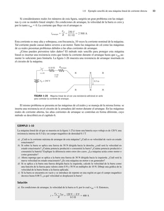 1.8 Ejemplo sencillo de una máquina lineal de corriente directa 33
Si consideráramos reales los números de esta figura, surgiría un gran problema con las máqui-
nas (y con su modelo lineal simple). En condiciones de arranque, la velocidad de la barra es cero y
por lo tanto eind 5 0. La corriente que fluye en el arranque es
iarranque
VB
R
250 V
0.1
2.500 A
Esta corriente es muy alta y sobrepasa, con frecuencia, 10 veces la corriente nominal de la máquina.
Tal corriente puede causar daños severos a un motor. Tanto las máquinas de cd como las máquinas
de ca reales presentan problemas debidos a las altas corrientes de arranque.
¿Cómo pueden prevenirse tales daños? El método más sencillo para proteger esta máquina
lineal es insertar una resistencia extra que limite la corriente durante el arranque hasta que eind au-
mente lo suficiente para limitarla. La figura 1-26 muestra una resistencia de arranque insertada en
el circuito de la máquina.
FIGURA 1-26 Máquina lineal de cd con una resistencia adicional en serie
para controlar la corriente de arranque.
0.5 m
VB = 250 V
Rarranque
×
×
×
×
×
×
t = 0
0.10 V
i (t)
El mismo problema se presenta en las máquinas de cd reales y se maneja de la misma forma: se
inserta una resistencia en el circuito de la armadura del motor durante el arranque. En las máquinas
reales de corriente alterna, las altas corrientes de arranque se controlan en forma diferente, cuyo
método se describirá en el capítulo 6.
EJEMPLO 1-10
La máquina lineal de cd que se muestra en la figura 1-27a) tiene una batería cuyo voltaje es de 120 V, una
resistencia interna de 0.3 Ω y un campo magnético de densidad 0.1 T.
a) ¿Cuál es la corriente máxima de arranque de esta máquina? ¿Cuál es su velocidad de vacío en estado
estacionario?
b) Si sobre la barra se aplica una fuerza de 30 N dirigida hacia la derecha, ¿cuál será la velocidad en
estado estacionario? ¿Cuánta potencia producirá o consumirá la barra? ¿Cuánta potencia producirá o
consumirá la batería? Explique la diferencia entre estos dos casos. ¿La máquina actúa como motor o
como generador?
c) Ahora suponga que se aplica a la barra una fuerza de 30 N dirigida hacia la izquierda. ¿Cuál será la
nueva velocidad en estado estacionario? ¿Es esta máquina un motor o un generador?
d) Si se aplica a la barra una fuerza dirigida hacia la izquierda, calcule la velocidad de la barra como
una función de la fuerza para valores entre 0 N y 50 N en múltiplos de 10 N. Dibuje una gráfica de la
velocidad de la barra frente a la fuerza aplicada.
e) Si la barra se encuentra en vacío y se introduce de repente en una región en que el campo magnético
decrece hasta 0.08 T, ¿a qué velocidad se desplazará la barra?
Solución
a) En condiciones de arranque, la velocidad de la barra es 0, por lo cual eind 5 0. Entonces,
i
VB eind
R
120 V 0 V
0.3
400
01_Chapman 01.indd 33
01_Chapman 01.indd 33 10/10/11 12:33:38
10/10/11 12:33:38
 