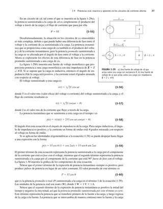 1.9 Potencias real, reactiva y aparente en los circuitos de corriente alterna 37
En un circuito de cd, tal como el que se muestra en la figura 1-29a),
la potencia suministrada a la carga de cd es simplemente el producto del
voltaje a través de la carga y el flujo de corriente que pasa por ella.
P 5 VI (1-55)
Desafortunadamente, la situación en los circuitos de ca sinusoidales
es más compleja, debido a que puede haber una diferencia de fase entre el
voltaje y la corriente de ca suministrada a la carga. La potencia instantá-
nea que se proporciona a una carga de ca también es el producto del volta-
je y de la corriente instantáneos, pero la potencia promedio suministrada a
la carga se ve afectada por el ángulo de fase entre el voltaje y la corriente.
Ahora se explorarán los efectos de esta diferencia de fase en la potencia
promedio suministrada a una carga de ca.
La figura 1-29b) muestra una fuente de voltaje monofásico que pro-
porciona potencia a una carga monofásica con una impedancia de Z 5 Z
∠ u V. Si se supone que la carga es inductiva, entonces el ángulo de im-
pedancia u de la carga será positivo, y la corriente estará u grados atrasada
con respecto al voltaje.
El voltaje suministrado a esta carga es
v(t) V cos t
2 (1-56)
donde V es el valor rms (valor eficaz del voltaje o corriente) del voltaje suministrado a la carga, y el
flujo de corriente resultante es
i(t) I cos( t )
2 (1-57)
donde I es el valor rms de la corriente que fluye a través de la carga.
La potencia instantánea que se suministra a esta carga en el tiempo t es
p(t) v(t)i(t) 2VI cos t cos( t ) (1-58)
El ángulo u en esta ecuación es el ángulo de impedancia de la carga. Para cargas inductivas, el ángu-
lo de impedancia es positivo, y la corriente en forma de ondas está u grados retrasada con respecto
al voltaje en forma de ondas.
Si se aplican las identidades trigonométricas a la ecuación (1-58) se puede despejar hasta llegar
a una expresión con la forma
p(t) VI cos (1 cos 2 t) VI sen sen 2 t (1-59)
El primer término de esta ecuación representa la potencia suministrada a la carga por el componente
de la corriente que está en fase con el voltaje, mientras que el segundo término representa la potencia
suministrada a la carga por el componente de la corriente que está 90° fuera de fase con el voltaje.
La figura 1-30 muestra la gráfica de los componentes de esta ecuación.
Nótese que el primer término de la expresión de potencia instantánea siempre es positivo, pero
produce pulsos de potencia en lugar de un valor constante. El valor promedio de este término es
P VI cos (1-60)
que es la potencia promedio o real (P) suministrada a la carga en el término 1 de la ecuación (1-59).
Las unidades de la potencia real son watts (W), donde 1 W 5 1 V 3 1 A.
Nótese que el segundo término de la expresión de potencia instantánea es positivo la mitad del
tiempo y negativo la otra mitad, así que la potencia promedio suministrada por este término es cero.
Este término representa la potencia que se transfiere primero de la fuente a la carga, y luego regresa
de la carga a la fuente. La potencia que se intercambia de manera continua entre la fuente y la carga
FIGURA 1-29 a) Una fuente de voltaje de cd que
actúa sobre una carga con resistencia R. b) Una fuente de
voltaje de ca que actúa sobre una carga con impedancia
Z 5 Z / u V.
a)
V
I
R
b)
v(t) Z Z
I I u
u
/ /
/
Z
V V 0
+
+
–
–
01_Chapman 01.indd 37
01_Chapman 01.indd 37 10/10/11 12:33:40
10/10/11 12:33:40
 
