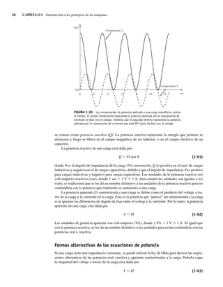 38 CAPÍTULO 1 Introducción a los principios de las máquinas
se conoce como potencia reactiva (Q). La potencia reactiva representa la energía que primero se
almacena y luego se libera en el campo magnético de un inductor, o en el campo eléctrico de un
capacitor.
La potencia reactiva de una carga está dada por
Q 5 VI sen u (1-61)
donde u es el ángulo de impedancia de la carga. Por convención, Q es positiva en el caso de cargas
inductivas y negativa en el de cargas capacitivas, debido a que el ángulo de impedancia u es positivo
para cargas inductivas y negativo para cargas capacitivas. Las unidades de la potencia reactiva son
volt-amperes reactivos (var), donde 1 var 5 1 V 3 1 A. Aun cuando las unidades son iguales a los
watts, es tradicional que se les dé un nombre distintivo a las unidades de la potencia reactiva para no
confundirla con la potencia que realmente se suministra a una carga.
La potencia aparente (S) suministrada a una carga se define como el producto del voltaje a tra-
vés de la carga y la corriente en la carga. Ésta es la potencia que “parece” ser suministrada a la carga
si se ignoran las diferencias de ángulo de fase entre el voltaje y la corriente. Por lo tanto, la potencia
aparente de una carga está dada por
S 5 VI (1-62)
Las unidades de potencia aparente son volt-amperes (VA), donde 1 VA 5 1 V 3 1 A. Al igual que
con la potencia reactiva, se les da un nombre distintivo a las unidades para evitar confundirla con las
potencias real y reactiva.
Formas alternativas de las ecuaciones de potencia
Si una carga tiene una impedancia constante, se puede utilizar la ley de Ohm para derivar las expre-
siones alternativas de las potencias real, reactiva y aparente suministradas a la carga. Debido a que
la magnitud del voltaje a través de la carga está dada por
V 5 IZ (1-63)
FIGURA 1-30 Los componentes de potencia aplicada a una carga monofásica contra
el tiempo. El primer componente representa la potencia aplicada por el componente de
corriente en fase con el voltaje, mientras que el segundo término representa la potencia
aplicada por el componente de corriente que está 90° fuera de fase con el voltaje.
0
Componente 1
Componente 2
0.0
2 4 6 8 10 12 t
v
p(t)
01_Chapman 01.indd 38
01_Chapman 01.indd 38 10/10/11 12:33:40
10/10/11 12:33:40
 