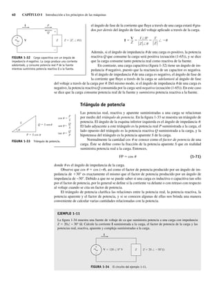 40 CAPÍTULO 1 Introducción a los principios de las máquinas
FIGURA 1-33 Triángulo de potencia.
Q S sen
S
u
u
u
u
u
u
S
P S cos
P
cos
S
Q
sen
P
Q
tan
el ángulo de fase de la corriente que fluye a través de una carga estará u gra-
dos por detrás del ángulo de fase del voltaje aplicado a través de la carga.
I
° V
Z
V 0
Z
V
Z
Además, si el ángulo de impedancia u de una carga es positivo, la potencia
reactiva Q que consume la carga será positiva (ecuación (1-65)), y se dice
que la carga consume tanto potencia real como reactiva de la fuente.
En contraste, una carga capacitiva (figura 1-32) tiene un ángulo de im-
pedancia u negativo, puesto que la reactancia de un capacitor es negativa.
Si el ángulo de impedancia u de una carga es negativo, el ángulo de fase de
la corriente que fluye a través de la carga se adelantará al ángulo de fase
del voltaje a través de la carga por u. Del mismo modo, si el ángulo de impedancia u de una carga es
negativo, la potencia reactiva Q consumida por la carga será negativa (ecuación (1-65)). En este caso
se dice que la carga consume potencia real de la fuente y suministra potencia reactiva a la fuente.
Triángulo de potencia
Las potencias real, reactiva y aparente suministradas a una carga se relacionan
por medio del triángulo de potencia. En la figura 1-33 se muestra un triángulo de
potencia. El ángulo de la esquina inferior izquierda es el ángulo de impedancia u.
El lado adyacente a este triángulo es la potencia real P suministrada a la carga, el
lado opuesto del triángulo es la potencia reactiva Q suministrada a la carga, y la
hipotenusa del triángulo es la potencia aparente S de la carga.
Normalmente la cantidad cos u se conoce como el factor de potencia de una
carga. Éste se define como la fracción de la potencia aparente S que en realidad
suministra potencia real a la carga. Entonces,
FP 5 cos u (1-71)
donde u es el ángulo de impedancia de la carga.
Observe que cos u 5 cos (−u), así como el factor de potencia producido por un ángulo de im-
pedancia de 130° es exactamente el mismo que el factor de potencia producido por un ángulo de
impedancia de −30°. Debido a que no se puede saber si una carga es inductiva o capacitiva tan sólo
por el factor de potencia, por lo general se define si la corriente va delante o con retraso con respecto
al voltaje cuando se cita un factor de potencia.
El triángulo de potencia clarifica las relaciones entre la potencia real, la potencia reactiva, la
potencia aparente y el factor de potencia, y si se conocen algunas de ellas nos brinda una manera
conveniente de calcular varias cantidades relacionadas con la potencia.
EJEMPLO 1-11
La figura 1-34 muestra una fuente de voltaje de ca que suministra potencia a una carga con impedancia
Z 5 20∠ − 30° Ω. Calcule la corriente I suministrada a la carga, el factor de potencia de la carga y las
potencias real, reactiva, aparente y compleja suministradas a la carga.
+
Z 20 / 30
I
Z
V 120 / 0 V
FIGURA 1-34 El circuito del ejemplo 1-11.
FIGURA 1-32 Carga capacitiva con un ángulo de
impedancia u negativo. La carga produce una corriente
adelantada, y consume potencia real P de la fuente
mientras suministra potencia reactiva Q a la fuente.
I P
Q
V
+
Z Z Z /u
01_Chapman 01.indd 40
01_Chapman 01.indd 40 10/10/11 12:33:41
10/10/11 12:33:41
 