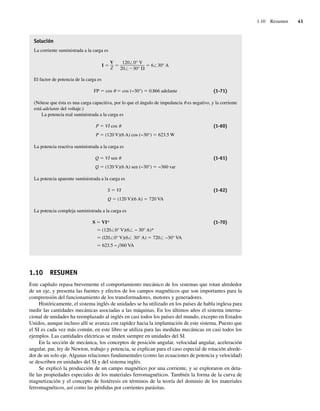 1.10 Resumen 41
Solución
La corriente suministrada a la carga es
I 6 30° A
120 0° V
20 30°
V
Z
El factor de potencia de la carga es
FP 5 cos u 5 cos (−30°) 5 0.866 adelante (1-71)
(Nótese que ésta es una carga capacitiva, por lo que el ángulo de impedancia u es negativo, y la corriente
está adelante del voltaje.)
La potencia real suministrada a la carga es
P 5 VI cos u (1-60)
P 5 (120 V)(6 A) cos (−30°) 5 623.5 W
La potencia reactiva suministrada a la carga es
Q 5 VI sen u (1-61)
Q 5 (120 V)(6 A) sen (−30°) 5 −360 var
La potencia aparente suministrada a la carga es
S 5 VI (1-62)
Q 5 (120 V)(6 A) 5 720 VA
La potencia compleja suministrada a la carga es
S 5 VI* (1-70)
5 (120/0° V)(6/ − 30° A)*
5 (l20/0° V)(6/ 30° A) 5 720/ –30° VA
5 623.5 − j360 VA
1.10 RESUMEN
Este capítulo repasa brevemente el comportamiento mecánico de los sistemas que rotan alrededor
de un eje, y presenta las fuentes y efectos de los campos magnéticos que son importantes para la
comprensión del funcionamiento de los transformadores, motores y generadores.
Históricamente, el sistema inglés de unidades se ha utilizado en los países de habla inglesa para
medir las cantidades mecánicas asociadas a las máquinas. En los últimos años el sistema interna-
cional de unidades ha reemplazado al inglés en casi todos los países del mundo, excepto en Estados
Unidos, aunque incluso allí se avanza con rapidez hacia la implantación de este sistema. Puesto que
el SI es cada vez más común, en este libro se utiliza para las medidas mecánicas en casi todos los
ejemplos. Las cantidades eléctricas se miden siempre en unidades del SI.
En la sección de mecánica, los conceptos de posición angular, velocidad angular, aceleración
angular, par, ley de Newton, trabajo y potencia, se explican para el caso especial de rotación alrede-
dor de un solo eje. Algunas relaciones fundamentales (como las ecuaciones de potencia y velocidad)
se describen en unidades del SI y del sistema inglés.
Se explicó la producción de un campo magnético por una corriente, y se exploraron en deta-
lle las propiedades especiales de los materiales ferromagnéticos. También la forma de la curva de
magnetización y el concepto de histéresis en términos de la teoría del dominio de los materiales
ferromagnéticos, así como las pérdidas por corrientes parásitas.
01_Chapman 01.indd 41
01_Chapman 01.indd 41 10/10/11 12:33:42
10/10/11 12:33:42
 