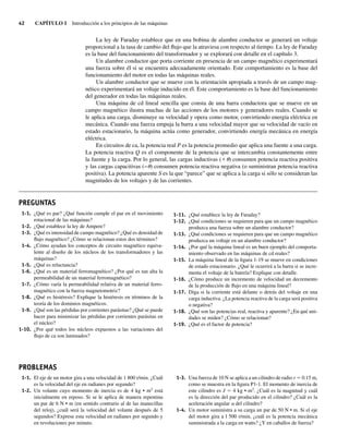 42 CAPÍTULO 1 Introducción a los principios de las máquinas
La ley de Faraday establece que en una bobina de alambre conductor se generará un voltaje
proporcional a la tasa de cambio del flujo que la atraviesa con respecto al tiempo. La ley de Faraday
es la base del funcionamiento del transformador y se explorará con detalle en el capítulo 3.
Un alambre conductor que porta corriente en presencia de un campo magnético experimentará
una fuerza sobre él si se encuentra adecuadamente orientado. Este comportamiento es la base del
funcionamiento del motor en todas las máquinas reales.
Un alambre conductor que se mueve con la orientación apropiada a través de un campo mag-
nético experimentará un voltaje inducido en él. Este comportamiento es la base del funcionamiento
del generador en todas las máquinas reales.
Una máquina de cd lineal sencilla que consta de una barra conductora que se mueve en un
campo magnético ilustra muchas de las acciones de los motores y generadores reales. Cuando se
le aplica una carga, disminuye su velocidad y opera como motor, convirtiendo energía eléctrica en
mecánica. Cuando una fuerza empuja la barra a una velocidad mayor que su velocidad de vacío en
estado estacionario, la máquina actúa como generador, convirtiendo energía mecánica en energía
eléctrica.
En circuitos de ca, la potencia real P es la potencia promedio que aplica una fuente a una carga.
La potencia reactiva Q es el componente de la potencia que se intercambia constantemente entre
la fuente y la carga. Por lo general, las cargas inductivas (1u) consumen potencia reactiva positiva
y las cargas capacitivas (−u) consumen potencia reactiva negativa (o suministran potencia reactiva
positiva). La potencia aparente S es la que “parece” que se aplica a la carga si sólo se consideran las
magnitudes de los voltajes y de las corrientes.
1-1. ¿Qué es par? ¿Qué función cumple el par en el movimiento
rotacional de las máquinas?
1-2. ¿Qué establece la ley de Ampere?
1-3. ¿Qué es intensidad de campo magnético? ¿Qué es densidad de
flujo magnético? ¿Cómo se relacionan estos dos términos?
1-4. ¿Cómo ayudan los conceptos de circuito magnético equiva-
lente al diseño de los núcleos de los transformadores y las
máquinas?
1-5. ¿Qué es reluctancia?
1-6. ¿Qué es un material ferromagnético? ¿Por qué es tan alta la
permeabilidad de un material ferromagnético?
1-7. ¿Cómo varía la permeabilidad relativa de un material ferro-
magnético con la fuerza magnetomotriz?
1-8. ¿Qué es histéresis? Explique la histéresis en términos de la
teoría de los dominios magnéticos.
1-9. ¿Qué son las pérdidas por corrientes parásitas? ¿Qué se puede
hacer para minimizar las pérdidas por corrientes parásitas en
el núcleo?
1-10. ¿Por qué todos los núcleos expuestos a las variaciones del
flujo de ca son laminados?
1-11. ¿Qué establece la ley de Faraday?
1-12. ¿Qué condiciones se requieren para que un campo magnético
produzca una fuerza sobre un alambre conductor?
1-13. ¿Qué condiciones se requieren para que un campo magnético
produzca un voltaje en un alambre conductor?
1-14. ¿Por qué la máquina lineal es un buen ejemplo del comporta-
miento observado en las máquinas de cd reales?
1-15. La máquina lineal de la figura 1-19 se mueve en condiciones
de estado estacionario. ¿Qué le ocurrirá a la barra si se incre-
menta el voltaje de la batería? Explique con detalle.
1-16. ¿Cómo produce un incremento de velocidad un decremento
de la producción de flujo en una máquina lineal?
1-17. Diga si la corriente está delante o detrás del voltaje en una
carga inductiva. ¿La potencia reactiva de la carga será positiva
o negativa?
1-18. ¿Qué son las potencias real, reactiva y aparente? ¿En qué uni-
dades se miden? ¿Cómo se relacionan?
1-19. ¿Qué es el factor de potencia?
PREGUNTAS
PROBLEMAS
1-1. El eje de un motor gira a una velocidad de 1 800 r/min. ¿Cuál
es la velocidad del eje en radianes por segundo?
1-2. Un volante cuyo momento de inercia es de 4 kg • m2
está
inicialmente en reposo. Si se le aplica de manera repentina
un par de 6 N • m (en sentido contrario al de las manecillas
del reloj), ¿cuál será la velocidad del volante después de 5
segundos? Exprese esta velocidad en radianes por segundo y
en revoluciones por minuto.
1-3. Una fuerza de 10 N se aplica a un cilindro de radio r 5 0.15 m,
como se muestra en la figura P1-1. El momento de inercia de
este cilindro es J 5 4 kg • m2
. ¿Cuál es la magnitud y cuál
es la dirección del par producido en el cilindro? ¿Cuál es la
aceleración angular a del cilindro?
1-4. Un motor suministra a su carga un par de 50 N • m. Si el eje
del motor gira a l 500 r/min, ¿cuál es la potencia mecánica
suministrada a la carga en watts? ¿Y en caballos de fuerza?
01_Chapman 01.indd 42
01_Chapman 01.indd 42 10/10/11 12:33:42
10/10/11 12:33:42
 