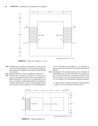 44 CAPÍTULO 1 Introducción a los principios de las máquinas
1-10. El alambre que se muestra en la figura P1-7 se mueve en pre-
sencia de un campo magnético. Con la información dada en la
figura determine la magnitud y dirección del voltaje inducido
en el alambre.
1-11. Repita el problema 1-10 para el alambre de la figura P1-8.
1-12. El núcleo que se muestra en la figura P1-4 es de acero, con
una curva de magnetización que se muestra en la figura P1-9.
Repita el problema 1-7, pero esta vez no suponga que el valor
de mr es constante. ¿Cuánto flujo producen en el núcleo las
corrientes especificadas? ¿Cuál es la permeabilidad relativa
de este núcleo en estas condiciones? La permeabilidad rela-
tiva de 1 200 supuesta en el problema 1-7, ¿es una buena su-
posición para estas condiciones? ¿Es una buena suposición en
general?
1-13. En la figura P1-10 se muestra un núcleo con tres columnas. Su
profundidad es de 5 cm y tiene 400 vueltas en la columna cen-
tral. Las demás dimensiones se aprecian en la figura. El nú-
cleo es de acero con una curva de magnetización como la que
se ve en la figura 1-10c). Responda las siguientes preguntas:
a) ¿Qué corriente se requiere para producir una densidad de
flujo de 0.5 T en la columna central del núcleo?
i2
i1
N1 N2
vueltas
0
0
2
vueltas
0
0
6
Profundidad del núcleo = 15 cm
50 cm
15 cm
15 cm
15 cm
15 cm
50 cm
FIGURA P1-4 Núcleo de los problemas 1-7 y 1-12.
i
2 A
100 vueltas 0.05 cm
Profundidad del núcleo 5 cm
25 cm
9 cm 9 cm
9 cm
9 cm
25 cm
25 cm
15 cm
FIGURA P1-5 Núcleo del problema 1-8.
01_Chapman 01.indd 44
01_Chapman 01.indd 44 10/10/11 12:33:43
10/10/11 12:33:43
 