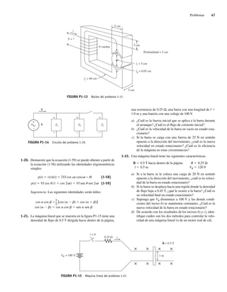 Problemas 47
1-20. Demuestre que la ecuación (1-59) se puede obtener a partir de
la ecuación (1-58) utilizando las identidades trigonométricas
simples:
p(t) 5 v(t)i(t) 5 2VI cos vt cos(vt − u) (1-58)
p(t) 5 VI cos u (1 1 cos 2vt) 1 VI sen u sen 2vt (1-59)
Sugerencia: Las siguientes identidades serán útiles:
cos  cos  [cos ( ) cos ( )]
cos ( ) cos  cos  sen  sen 
1
2
1-21. La máquina lineal que se muestra en la figura P1-15 tiene una
densidad de flujo de 0.5 T dirigida hacia dentro de la página,
FIGURA P1-14 Circuito del problema 1-19.
+
+ + +
I
Z1 Z2 Z3
V
N vueltas
lc = 60 cm
lr = 5 cm
5 cm
Profundidad = 5 cm
5 cm
5 cm
lg = 0.05 cm
i
N = ?
FIGURA P1-13 Núcleo del problema 1-17.
B = 0.5 T
1 m
VB = 100 V
×
×
×
×
×
×
×
×
t = 0
0.25 V i
FIGURA P1-15 Máquina lineal del problema 1-21.
una resistencia de 0.25 Ω, una barra con una longitud de l 5
1.0 m y una batería con una voltaje de 100 V.
a) ¿Cuál es la fuerza inicial que se aplica a la barra durante
el arranque? ¿Cuál es el flujo de corriente inicial?
b) ¿Cuál es la velocidad de la barra en vacío en estado esta-
cionario?
c) Si la barra se carga con una fuerza de 25 N en sentido
opuesto a la dirección del movimiento, ¿cuál es la nueva
velocidad en estado estacionario? ¿Cuál es la eficiencia
de la máquina en estas circunstancias?
1-22. Una máquina lineal tiene las siguientes características:
B 5 0.5 T hacia dentro de la página R 5 0.25 Ω
l 5 0.5 m VB 5 120 V
a) Si a la barra se le coloca una carga de 20 N en sentido
opuesto a la dirección del movimiento, ¿cuál es la veloci-
dad de la barra en estado estacionario?
b) Si la barra se desplaza hacia una región donde la densidad
de flujo baja a 0.45 T, ¿qué le ocurre a la barra? ¿Cuál es
su velocidad final en estado estacionario?
c) Suponga que VB disminuye a 100 V y las demás condi-
ciones del inciso b) se mantienen constantes. ¿Cuál es la
nueva velocidad de la barra en estado estacionario?
d) De acuerdo con los resultados de los incisos b) y c), iden-
tifique cuáles son los dos métodos para controlar la velo-
cidad de una máquina lineal (o de un motor real de cd).
01_Chapman 01.indd 47
01_Chapman 01.indd 47 10/10/11 12:33:45
10/10/11 12:33:45
 