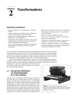 Transformadores
OBJETIVOS DE APRENDIZAJE
• Entender el propósito de un transformador en un sistema de
potencia.
• Conocer las relaciones entre voltaje, corriente e impedancia a
través de los devanados de un transformador ideal.
• Entender cómo los transformadores reales se aproximan a la
operación de un transformador ideal.
• Poder explicar cómo se modelan las pérdidas en cobre, el ﬂujo
magnético de fuga, la histéresis y las corrientes parásitas en
circuitos equivalentes de transformadores.
• Usar un circuito equivalente de transformador para determinar
las transformaciones de voltaje y corriente a través de un
transformador.
• Poder calcular las pérdidas y la eﬁciencia de un transformador.
• Poder deducir el circuito equivalente de un transformador a
partir de mediciones.
• Entender el sistema de mediciones por unidad.
• Poder calcular la regulación de voltaje de un transformador.
• Entender el autotransformador.
• Comprender los transformadores trifásicos, incluyendo casos
especiales en los que sólo se usan dos transformadores.
• Entender las capacidades nominales de los transformadores.
• Entender transformadores instrumentales: transformadores de
potencial y transformadores de corriente.
Un transformador es un dispositivo que cambia la potencia eléctrica alterna con un nivel de voltaje
a potencia eléctrica alterna con otro nivel de voltaje mediante la acción de un campo magnético.
Consta de dos o más bobinas de alambre conductor enrolladas alrededor de un núcleo ferromagné-
tico común. Estas bobinas (normalmente) no están conectadas en forma directa. La única conexión
entre las bobinas es el flujo magnético común que se encuentra dentro del núcleo.
Uno de los devanados del transformador se conecta a una fuente de energía eléctrica alterna y
el segundo (y quizá el tercero) suministra energía eléctrica a las cargas. El devanado del transforma-
dor que se conecta a la fuente de potencia se llama devanado primario o devanado de entrada, y el
devanado que se conecta a la carga se llama devanado secundario
o devanado de salida. Si hay un tercer devanado en el transforma-
dor, se llama devanado terciario.
2.1 POR QUÉ SON IMPORTANTES
LOS TRANSFORMADORES
EN LA VIDA MODERNA
El primer sistema de distribución de potencia que se usó en Esta-
dos Unidos fue uno de corriente directa de 120 V inventado por
Thomas Alva Edison para suministrar potencia a las bombillas
incandescentes. La primera central de potencia de Edison entró
en operación en la ciudad de Nueva York en septiembre de 1882.
Desafortunadamente, este sistema de potencia generaba y trans-
mitía potencia a tan bajos voltajes que se requerían corrientes muy
altas para suministrar cantidades significativas de potencia. Estas
corrientes altas ocasionaban enormes caídas de voltaje y pérdidas
de potencia en las líneas de transmisión y restringían mucho el
CAPÍTULO
2
FIGURA 2-1 El primer transformador moderno práctico,
construido por William Stanley en 1885. Nótese que el núcleo está
elaborado con hojas individuales de metal (láminas). (Cortesía de
General Electric Company.)
02_Chapman 02.indd 49
02_Chapman 02.indd 49 18/10/11 13:53:38
18/10/11 13:53:38
 