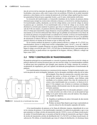 50 CAPÍTULO 2 Transformadores
área de servicio de las estaciones de generación. En la década de 1880 las centrales generadoras se
localizaban a muy pocas calles entre sí para evitar este problema. El hecho de no poder transmitir
potencias a sitios lejanos con los sistemas de potencia de cd de bajo voltaje significó que las estacio-
nes generadoras fueran de poca capacidad, locales y, por lo tanto, relativamente ineficientes.
La invención del transformador y el desarrollo simultáneo de las fuentes de potencia alterna
eliminaron para siempre las restricciones referentes al alcance y al nivel de los sistemas de potencia.
Un transformador cambia, idealmente, un nivel de voltaje alterno a otro nivel de voltaje sin afectar
la potencia que se suministra. Si un transformador eleva el nivel de voltaje en un circuito, debe
disminuir la corriente para mantener la potencia que entra en el dispositivo igual a la potencia que
sale de él. De esta manera, a la potencia eléctrica alterna que se genera en un sitio determinado, se le
eleva el voltaje para transmitirla a largas distancias con pocas pérdidas y luego se reduce para dejarla
nuevamente en el nivel de utilización final. Puesto que las pérdidas de transmisión en las líneas de
un sistema de potencia son proporcionales al cuadrado de la corriente, al elevar con transformadores
10 veces el voltaje de transmisión se reduce la corriente en el mismo número de veces y las pérdidas
de transmisión se reducen 100 veces. Sin el transformador, simplemente no sería posible utilizar la
potencia eléctrica en muchas de las formas en que se utiliza hoy en día.
En un sistema moderno de potencia se genera potencia eléctrica a voltajes de 12 a 25 kV. Los
transformadores elevan el voltaje hasta niveles comprendidos entre 110 kV y cerca de 1 000 kV
para ser transmitido a grandes distancias con pocas pérdidas. Posteriormente, los transformadores
bajan el voltaje a un nivel de entre 12 kV y 34.5 kV para su distribución local y para permitir que la
potencia eléctrica se pueda utilizar con seguridad en los hogares, oficinas y fábricas a voltajes tan
bajos como 120 V.
2.2 TIPOS Y CONSTRUCCIÓN DE TRANSFORMADORES
El propósito principal de un transformador es convertir la potencia alterna de un nivel de voltaje en
potencia alterna de la misma frecuencia pero con otro nivel de voltaje. Los transformadores también
se utilizan para otros propósitos (por ejemplo, para muestreo de voltaje, muestreo de corriente y
acoplamiento de impedancia), pero este capítulo está dedicado principalmente al transformador de
potencia.
Los transformadores de potencia se construyen de dos maneras. Un tipo de transformador cons-
ta de una pieza de acero rectangular, laminada, con los devanados enrollados sobre dos de los lados
del rectángulo. Esta clase de construcción, conocido como trans-
formador tipo núcleo, se ilustra en la figura 2-2. El otro consta
de un núcleo laminado de tres columnas, cuyas bobinas están
enrolladas en la columna central. Esta clase de construcción se
conoce como transformador tipo acorazado y se ilustra en la fi-
gura 2-3. En cualquier caso, el núcleo se construye con delgadas
láminas aisladas eléctricamente unas de otras para minimizar las
corrientes parásitas.
En un transformador físico los devanados primario y secun-
dario están envueltos uno sobre el otro con un devanado de bajo
voltaje en la parte interna (más cerca del núcleo). Esta disposi-
ción cumple dos objetivos:
1. Simplifica el problema de aislar el devanado de alta tensión
desde el núcleo.
2. Produce un menor flujo disperso que el que se presentaría en
caso de colocar los dos devanados separados del núcleo.
A los transformadores de potencia se les llama de diferentes maneras, dependiendo de su uso
en los sistemas de potencia. A un transformador conectado a la salida de un generador y que se usa
para aumentar su voltaje a niveles de transmisión (más de 110 kV) a veces se le llama transformador
de unidad. Al transformador que se encuentra al final de la línea de transmisión, que baja el voltaje
de niveles de transmisión a niveles de distribución (de 2.3 a 34.5 kV) se le llama transformador de
subestación. Por último, al transformador que toma el voltaje de distribución y lo disminuye hasta
Np Ns
ip i
)
t
( s (t)
+
+
vs (t)
vp (t)
FIGURA 2-2 Construcción de un transformador tipo núcleo.
02_Chapman 02.indd 50
02_Chapman 02.indd 50 18/10/11 13:53:40
18/10/11 13:53:40
 